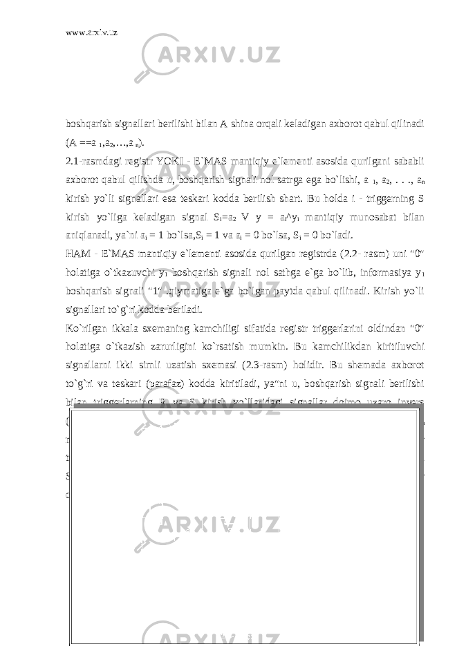 www.arxiv.uz boshqarish signallari berilishi bilan A shina orqali keladigan axborot qabul qilinadi (A ==a 1 ,a 2 ,…,a n ). 2.1-rasmdagi registr YOKI - E`MAS mantiqiy e`lementi asosida qurilgani sababli axborot qabul qilishda u, boshqarish signali nol satrga ega bo`lishi, a 1 , a 2 , . . ., a n kirish yo`li signallari esa teskari kodda berilish shart. Bu holda i - triggerning S kirish yo`liga keladigan signal S i =a 2 V y = a i ^y i mantiqiy munosabat bilan aniqlanadi, ya`ni a i = 1 bo`lsa,S i = 1 va a i = 0 bo`lsa, S i = 0 bo`ladi. HAM - E`MAS mantiqiy e`lementi asosida qurilgan registrda (2.2- rasm) uni &#34;0&#34; holatiga o`tkazuvchi y 1 boshqarish signali nol sathga e`ga bo`lib, informasiya y 1 boshqarish signali &#34;1&#34; .qiymatiga e`ga bo`lgan paytda qabul qilinadi. Kirish yo`li signallari to`g`ri kodda beriladi. Ko`rilgan ikkala sxemaning kamchiligi sifatida registr triggerlarini oldindan &#34;0&#34; holatiga o`tkazish zarurligini ko`rsatish mumkin. Bu kamchilikdan kiritiluvchi signallarni ikki simli uzatish sxemasi (2.3-rasm) holidir. Bu shemada axborot to`g`ri va teskari (parafaz) kodda kiritiladi, ya&#34;ni u, boshqarish signali berilishi bilan triggerlarning R va S kirish yo`llaridagi signallar doimo uzaro invers (qarama-qarshi) holatlarda bo`ladi. Aytaylik, y i , = 0, bu vaqtda hamma E 1 E 2n mantiqiy e`lementlarning chiqish yo`llari &#34;1&#34; qiymatini qabul qiladi, registr triggerlari o`z holatlarini o`zgartirmaydi. y 1 = 1 bo`lsa, regnstr i - triggerining R va S kirish yo`llarvdagi signallar R i = S i V y , va S i = a i V y1 mantiqiy munosabatlar orqali aniqlanadi. 