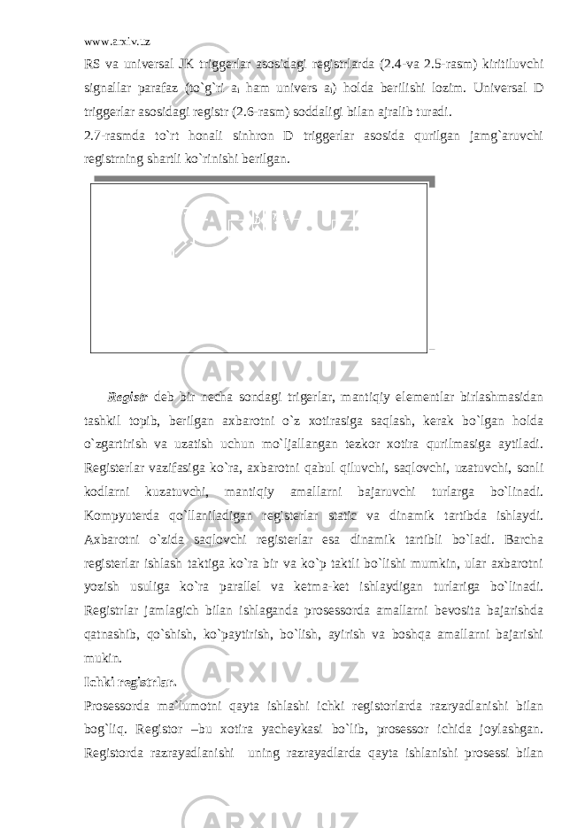 www.arxiv.uz RS va universal JK triggerlar asosidagi registrlarda (2.4-va 2.5-rasm) kiritiluvchi signallar parafaz (to`g`ri a i ham univers a i ) holda berilishi lozim. Universal D triggerlar asosidagi registr (2.6-rasm) soddaligi bilan ajralib turadi. 2.7-rasmda to`rt honali sinhron D triggerlar asosida qurilgan jamg`aruvchi registrning shartli ko`rinishi berilgan. Registr deb bir necha sondagi trigerlar, mantiqiy elementlar birlashmasidan tashkil topib, berilgan axbarotni o`z xotirasiga saqlash, kerak bo`lgan holda o`zgartirish va uzatish uchun mo`ljallangan tezkor xotira qurilmasiga aytiladi. Registerlar vazifasiga ko`ra, axbarotni qabul qiluvchi, saqlovchi, uzatuvchi, sonli kodlarni kuzatuvchi, mantiqiy amallarni bajaruvchi turlarga bo`linadi. Kompyuterda qo`llaniladigan registerlar static va dinamik tartibda ishlaydi. Axbarotni o`zida saqlovchi registerlar esa dinamik tartibli bo`ladi. Barcha registerlar ishlash taktiga ko`ra bir va ko`p taktli bo`lishi mumkin, ular axbarotni yozish usuliga ko`ra parallel va ketma-ket ishlaydigan turlariga bo`linadi. Registrlar jamlagich bilan ishlaganda prosessorda amallarni bevosita bajarishda qatnashib, qo`shish, ko`paytirish, bo`lish, ayirish va boshqa amallarni bajarishi mukin. Ichki registrlar. Prosessorda ma`lumotni qayta ishlashi ichki registorlarda razryadlanishi bilan bog`liq. Registor –bu xotira yacheykasi bo`lib, prosessor ichida joylashgan. Registorda razrayadlanishi uning razrayadlarda qayta ishlanishi prosessi bilan 