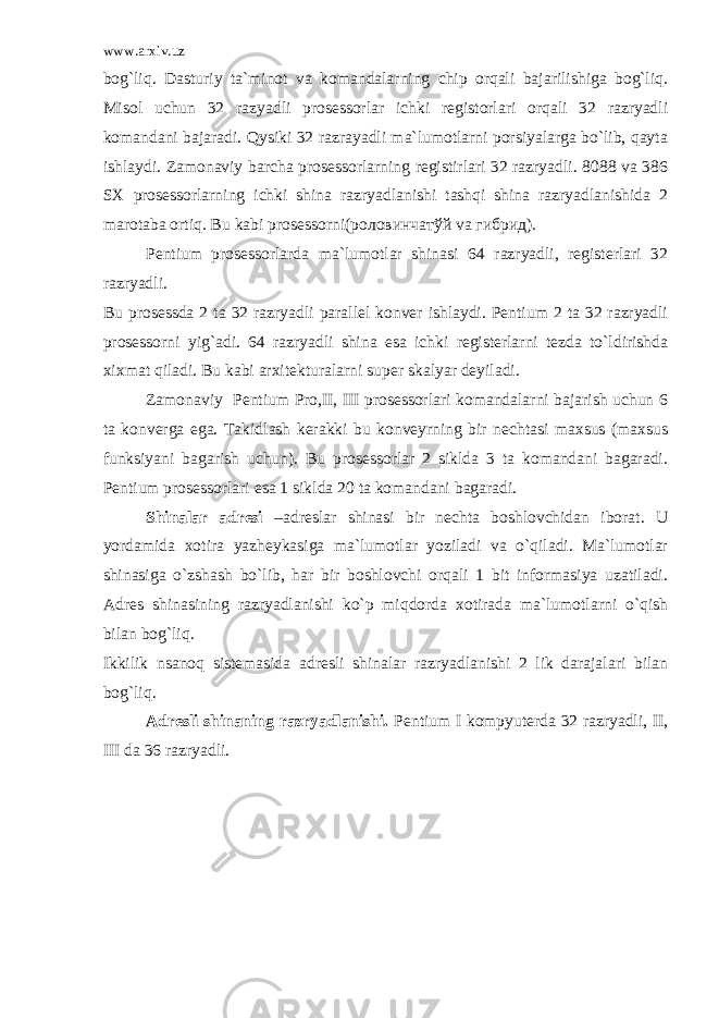 www.arxiv.uz bog`liq. Dasturiy ta`minot va komandalarning chip orqali bajarilishiga bog`liq. Misol uchun 32 razyadli prosessorlar ichki registorlari orqali 32 razryadli komandani bajaradi. Qysiki 32 razrayadli ma`lumotlarni porsiyalarga bo`lib, qayta ishlaydi. Zamonaviy barcha prosessorlarning registirlari 32 razryadli. 8088 va 386 SX prosessorlarning ichki shina razryadlanishi tashqi shina razryadlanishida 2 marotaba ortiq. Bu kabi prosessorni( роловинчатўй va гибрид ). Pentium prosessorlarda ma`lumotlar shinasi 64 razryadli, registerlari 32 razryadli. Bu prosessda 2 ta 32 razryadli parallel konver ishlaydi. Pentium 2 ta 32 razryadli prosessorni yig`adi. 64 razryadli shina esa ichki registerlarni tezda to`ldirishda xixmat qiladi. Bu kabi arxitekturalarni super skalyar deyiladi. Zamonaviy Pentium Pro,II, III prosessorlari komandalarni bajarish uchun 6 ta konverga ega. Takidlash kerakki bu konveyrning bir nechtasi maxsus (maxsus funksiyani bagarish uchun). Bu prosessorlar 2 siklda 3 ta komandani bagaradi. Pentium prosessorlari esa 1 siklda 20 ta komandani bagaradi. Shinalar adresi –adreslar shinasi bir nechta boshlovchidan iborat. U yordamida xotira yazheykasiga ma`lumotlar yoziladi va o`qiladi. Ma`lumotlar shinasiga o`zshash bo`lib, har bir boshlovchi orqali 1 bit informasiya uzatiladi. Adres shinasining razryadlanishi ko`p miqdorda xotirada ma`lumotlarni o`qish bilan bog`liq. Ikkilik nsanoq sistemasida adresli shinalar razryadlanishi 2 lik darajalari bilan bog`liq. Adresli shinaning razryadlanishi. Pentium I kompyuterda 32 razryadli, II, III da 36 razryadli. 