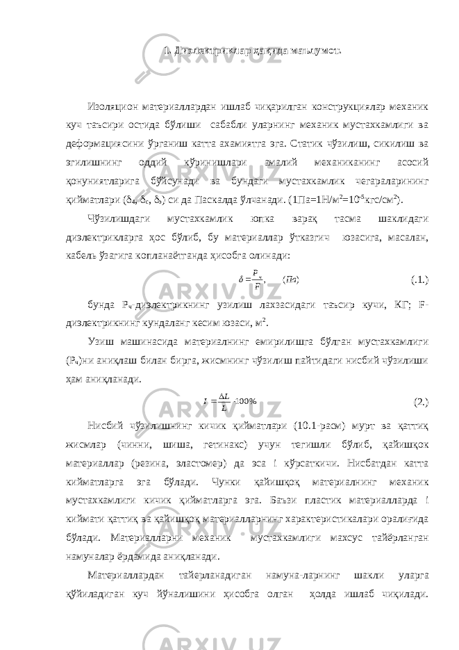 1. Диэлектриклар ҳақида маълумот . Изоляцион материаллардан ишлаб чиқарилган конструкциялар механик куч таъсири остида бўлиши сабабли уларнинг механик мустахкамлиги ва деформациясини ўрганиш катта ахамиятга эга. Статик чўзилиш, сикилиш ва эгилишнинг оддий кўринишлари амалий механиканинг асосий қонуниятларига бўйсунади ва бундаги мустахкамлик чегараларининг қийматлари (  4 ,  с ,  э ) си да Паскалда ўлчанади. (1Па=1Н/м 2 =10 -5 кгс/см 2 ). Чўзилишдаги мустахкамлик юпка варақ тасма шаклидаги диэлектрикларга ҳос бўлиб, бу материаллар ўтказгич юзасига, масалан, кабель ўзагига копланаётганда ҳисобга олинади:) ( , Па F Рч  (.1.) бунда Р ч -диэлектрикнинг узилиш лахзасидаги таъсир кучи, КГ; F- диэлектрикнинг кундаланг кесим юзаси, м 2 . Узиш машинасида материалнинг емирилишга бўлган мустахкамлиги (Р ч )ни аниқлаш билан бирга, жисмнинг чўзилиш пайтидаги нисбий чўзилиши ҳам аниқланади. % 100   L L I (2.) Нисбий чўзилишнинг кичик қийматлари (10.1-расм) мурт ва қаттиқ жисмлар (чинни, шиша, гетинакс) учун тегишли бўлиб, қайишқок материаллар (резина, эластомер) да эса i кўрсаткичи. Нисбатдан катта кийматларга эга бўлади. Чунки қайишқоқ материалнинг механик мустахкамлиги кичик қийматларга эга. Баъзи пластик материалларда i киймати қатти қ ва қайиш қ оқ материалларнинг характеристикалари оралиғида б ў лади. Материалларни механик мустахкамлиги махсус тайёрланган намуналар ёрдамида ани қ ланади. Материаллардан тайерланадиган намуна-ларнинг шакли уларга қўйиладиган куч йўналишини ҳисобга олган ҳолда ишлаб чиқилади. 