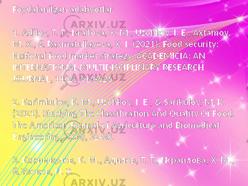 Foydalanilgan adabyotlar 1. Adilov, T. T., Israilova, X. M., Uzohkov, I. E., Axtamov, M. X., & Raxmatullayeva, X. I. (2021). Food security: National food market strategy. ACADEMICIA: AN INTERNATIONAL MULTIDISCIPLINARY RESEARCH JOURNAL, 11(2), 619-626. 2. Karimkulov, K. M., Uzohkov, I. E., & Sarikulov, M. K. (2021). Studying The Classification And Quality Of Food. The American Journal of Agriculture and Biomedical Engineering, 3(03), 32-38. 3. Каримкулов, К. М., Адилов, Т. Т., Исраилова, Х. М., & Узоков, И. Э. 