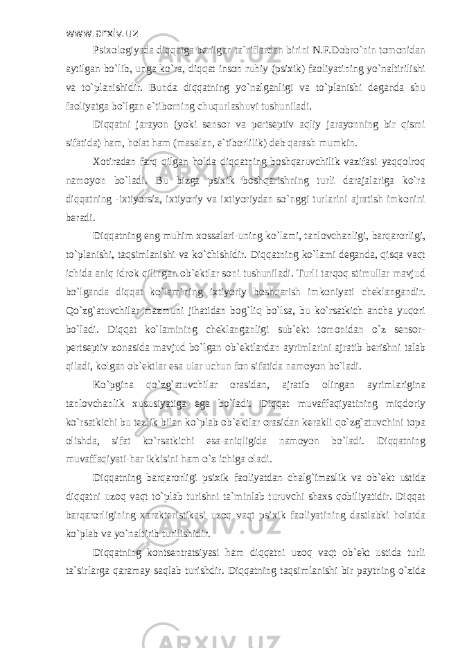 www.arxiv.uz Psixologiyada diqqatga berilgan ta`riflardan birini N.F.Dobro`nin tomonidan aytilgan bo`lib, unga ko`ra, diqqat inson ruhiy (psixik) faoliyatining yo`naltirilishi va to`planishidir. Bunda diqqatning yo`nalganligi va to`planishi deganda shu faoliyatga bo`lgan e`tiborning chuqurlashuvi tushuniladi. Diqqatni jarayon (yoki sensor va pertseptiv aqliy jarayonning bir qismi sifatida) ham, holat ham (masalan, e`tiborlilik) deb qarash mumkin. Xotiradan farq qilgan holda diqqatning boshqaruvchilik vazifasi yaqqolroq namoyon bo`ladi. Bu bizga psixik boshqarishning turli darajalariga ko`ra diqqatning -ixtiyorsiz, ixtiyoriy va ixtiyoriydan so`nggi turlarini ajratish imkonini beradi. Diqqatning eng muhim xossalari-uning ko`lami, tanlovchanligi, barqarorligi, to`planishi, taqsimlanishi va ko`chishidir. Diqqatning ko`lami deganda, qisqa vaqt ichida aniq idrok qilingan ob`ektlar soni tushuniladi. Turli tarqoq stimullar mavjud bo`lganda diqqat ko`lamining ixtiyoriy boshqarish imkoniyati cheklangandir. Qo`zg`atuvchilar mazmuni jihatidan bog`liq bo`lsa, bu ko`rsatkich ancha yuqori bo`ladi. Diqqat ko`lamining cheklanganligi sub`ekt tomonidan o`z sensor- pertseptiv zonasida mavjud bo`lgan ob`ektlardan ayrimlarini ajratib berishni talab qiladi, kolgan ob`ektlar esa ular uchun fon sifatida namoyon bo`ladi. Ko`pgina qo`zg`atuvchilar orasidan, ajratib olingan ayrimlarigina tanlovchanlik xususiyatiga ega bo`ladi. Diqqat muvaffaqiyatining miqdoriy ko`rsatkichi bu tezlik bilan ko`plab ob`ektlar orasidan kerakli qo`zg`atuvchini topa olishda, sifat ko`rsatkichi esa-aniqligida namoyon bo`ladi. Diqqatning muvaffaqiyati-har ikkisini ham o`z ichiga oladi. Diqqatning barqarorligi psixik faoliyatdan chalg`imaslik va ob`ekt ustida diqqatni uzoq vaqt to`plab turishni ta`minlab turuvchi shaxs qobiliyatidir. Diqqat barqarorligining xarakteristikasi uzoq vaqt psixik faoliyatining dastlabki holatda ko`plab va yo`naltirib turilishidir. Diqqatning kontsentratsiyasi ham diqqatni uzoq vaqt ob`ekt ustida turli ta`sirlarga qaramay saqlab turishdir. Diqqatning taqsimlanishi bir paytning o`zida 