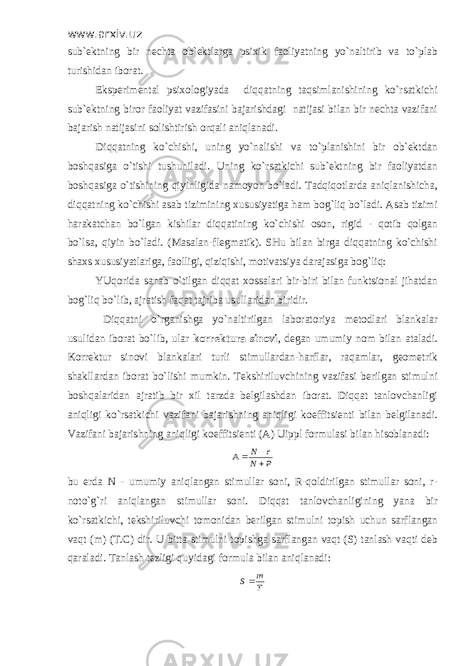 www.arxiv.uz sub`ektning bir nechta ob`ektlarga psixik faoliyatning yo`naltirib va to`plab turishidan iborat. Eksperimental psixologiyada diqqatning taqsimlanishining ko`rsatkichi sub`ektning biror faoliyat vazifasini bajarishdagi natijasi bilan bir nechta vazifani bajarish natijasini solishtirish orqali aniqlanadi. Diqqatning ko`chishi, uning yo`nalishi va to`planishini bir ob`ektdan boshqasiga o`tishi tushuniladi. Uning ko`rsatkichi sub`ektning bir faoliyatdan boshqasiga o`tishining qiyinligida namoyon bo`ladi. Tadqiqotlarda aniqlanishicha, diqqatning ko`chishi asab tizimining xususiyatiga ham bog`liq bo`ladi. Asab tizimi harakatchan bo`lgan kishilar diqqatining ko`chishi oson, rigid - qotib qolgan bo`lsa, qiyin bo`ladi. (Masalan-flegmatik). SHu bilan birga diqqatning ko`chishi shaxs xususiyatlariga, faolligi, qiziqishi, motivatsiya darajasiga bog`liq: YUqorida sanab o`tilgan diqqat xossalari bir-biri bilan funktsional jihatdan bog`liq bo`lib, ajratish faqat tajriba usullaridan biridir. Diqqatni o`rganishga yo`naltirilgan laboratoriya metodlari blankalar usulidan iborat bo`lib, ular korrektura sinovi , degan umumiy nom bilan ataladi. Korrektur sinovi blankalari turli stimullardan-harflar, raqamlar, geometrik shakllardan iborat bo`lishi mumkin. Tekshiriluvchining vazifasi berilgan stimulni boshqalaridan ajratib bir xil tarzda belgilashdan iborat. Diqqat tanlovchanligi aniqligi ko`rsatkichi vazifani bajarishning aniqligi koeffitsienti bilan belgilanadi. Vazifani bajarishning aniqligi koeffitsienti (A) Uippl formulasi bilan hisoblanadi:P N r N     bu erda N - umumiy aniqlangan stimullar soni, R-qoldirilgan stimullar soni, r- noto`g`ri aniqlangan stimullar soni. Diqqat tanlovchanligining yana bir ko`rsatkichi, tekshiriluvchi tomonidan berilgan stimulni topish uchun sarflangan vaqt (m) (T.C) dir. U bitta stimulni topishga sarflangan vaqt (S) tanlash vaqti deb qaraladi. Tanlash tezligi quyidagi formula bilan aniqlanadi: T m S  