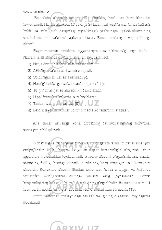 www.arxiv.uz Bu uslubni o`tkazish uchun kirill alifbosidagi harflardan iborat blankalar tayyorlanadi. Har bir blankada 10 qatorga 54 tadan harf yozilib ular ichida tartibsiz holda 24 so`z (turli darajadagi qiyinlikdagi) yashiringan. Tekshiriluvchining vazifasi ana shu so`zlarni topishdan iborat. Bunda sarflangan vaqt e`tiborga olinadi. Eksperimentator avvaldan tayyorlangan dastur-blankasiga ega bo`ladi. Natijani tahlil qilishda quyidagi ishlar amalga oshiriladi. 1) Natija dastur blankasi bilan solishtiriladi. 2) CHizilgan so`zlar soni sanab chiqiladi. 3) Qoldirilgan so`zlar soni sanaladi(p): 4) Noto`g`ri chizilgan so`zlar soni aniqlanadi- (r). 5) To`g`ri chizilgan so`zlar soni (m) aniqlanadi. 6) Uippl formulasi bo`yicha A ni hisoblanadi. 7) Tanlash tezligini hisoblash (S). 8) Barcha tekshiriluvchilar uchun o`rtacha ko`rsatkichni aniqlash. Ana shular natijasiga ko`ra diqqatning tanlovchanligining individual xususiyati tahlil qilinadi. Diqqatning barqarorligi va to`planishini o`rganish ishlab chiqarish amaliyoti extiyojlaridan kelib chiqqan. Ixtiyorsiz diqqat barqarorligini o`rganish uchun apparatura metodlaridan foydalaniladi, ixtiyoriy diqqatni o`rganishda esa, albatta, shaxsning faolligi hisobga olinadi. Bunda eng keng tarqalgan usul korrektura sinovidir. Korrektura sinovini Burdon tomonidan ishlab chiqilgan va Anfimov tomonidan modifikatsiya qilingan varianti keng foydalaniladi. Diqqat barqarorligining ko`rsatkichi tanlash tezligining o`zgarishidir. Bu metodda stimul 1 ta emas, bir nechta (m n ), o`z navbatida vaqt oraliqlari ham bir nechta (T n ). Butun tekshirish mobaynidagi tanlash tezligining o`zgarishi quyidagicha ifodalanadi: 