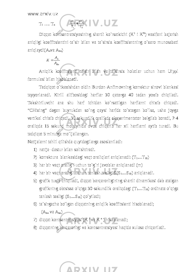 www.arxiv.uz T 1 …. T n n n T m T m  1 1 Diqqat kontsentratsiyasining shartli ko`rsatkichi (K 1 i K N ) vazifani bajarish aniqligi koeffitsientini-ta`sir bilan va ta`sirsiz koeffitsientning o`zaro munosabati aniqlaydi(A n va A bn ) бn n A A K  Aniqlik koeffitsienti ta`sir bilan va ta`sirsiz holatlar uchun ham Uippl formulasi bilan hisoblanadi. Tadqiqot o`tkazishdan oldin Burdon-Anfimovning korrektur sinovi blankasi tayyorlanadi. Kirill alifbosidagi harflar 30 qatorga 40 tadan yozib chiqiladi. Tekshiriluvchi ana shu harf ichidan ko`rsatilgan harflarni chizib chiqadi. “CHizing” degan buyrukdan so`ng qaysi harfda to`xtagan bo`lsa, usha joyga vertikal chizib chiqadi. 30 sekundlik oralikda eksperimentator belgilab boradi, 2-4 oraliqda 15 sekund mobaynida ovoz chiqarib har xil harflarni aytib turadi. Bu tadqiqot 5 minutga mo`ljallangan. Natijalarni tahlil qilishda quyidagilarga asoslaniladi: 1) natija- dastur bilan solishtiradi. 2) korrektura blankasidagi vaqt oraliqlari aniqlanadi: (T 1 ....T 10 ) 3) har bir vaqt oralig`i uchun to`g`ri javoblar aniqlanadi (m) 4) har bir vaqt oralig`i uchun tanlash tezligi S(S 1 ....S 10 ) aniqlanadi. 5) grafik tuzib chiqiladi, diqqat barqarorligining shartli dinamikasi deb atalgan grafikning obtsissa o`qiga 30-sekundlik oraliqdagi (T 1 ....T 10 ) ordinata o`qiga tanlash tezligi (S 1 ....S 10 ) qo`yiladi; 6) ta`sirgacha bo`lgan diqqatning aniqlik koeffitsienti hisoblanadi; (A bn va A bn ) 7) diqqat kontsentratsiyasi (K 1 va K n ) hisoblanadi; 8) diqqatning barqarorligi va kontsentratsiyasi haqida xulosa chiqariladi. 