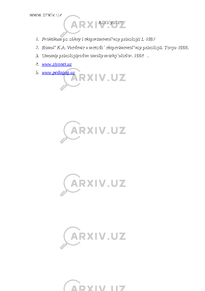 www.arxiv.uz Adabiyotlar: 1. Praktikum po obhey i eksperimental’noy psixologii L-1997 2. Ramul’ K.A. Vvedenie v metodo` eksperimental’noy psixologii. Targu-1996. 3. Umumiy psixologiyadan amaliy mashg`ulotlar. 1994 . 4. www.ziyonet.uz 5. www.pedagog.uz 