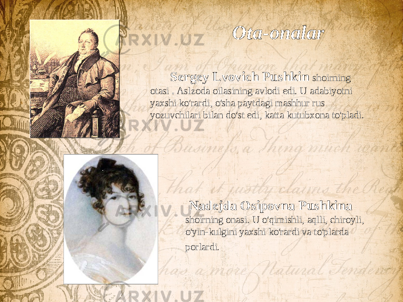  Ota-onalar Sergey Lvovich Pushkin shoirning otasi . Aslzoda oilasining avlodi edi. U adabiyotni yaxshi ko&#39;rardi, o&#39;sha paytdagi mashhur rus yozuvchilari bilan do&#39;st edi, katta kutubxona to&#39;pladi. Nadejda Osipovna Pushkina shoirning onasi. U o&#39;qimishli, aqlli, chiroyli, o&#39;yin-kulgini yaxshi ko&#39;rardi va to&#39;plarda porlardi. 