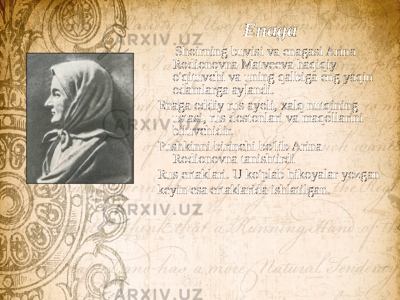 Enaga Shoirning buvisi va enagasi Arina Rodionovna Matveeva haqiqiy o&#39;qituvchi va uning qalbiga eng yaqin odamlarga aylandi. Enaga oddiy rus ayoli, xalq nutqining ustasi, rus dostonlari va maqollarini biluvchidir. Pushkinni birinchi bo&#39;lib Arina Rodionovna tanishtirdi Rus ertaklari. U ko&#39;plab hikoyalar yozgan keyin esa ertaklarida ishlatilgan. 