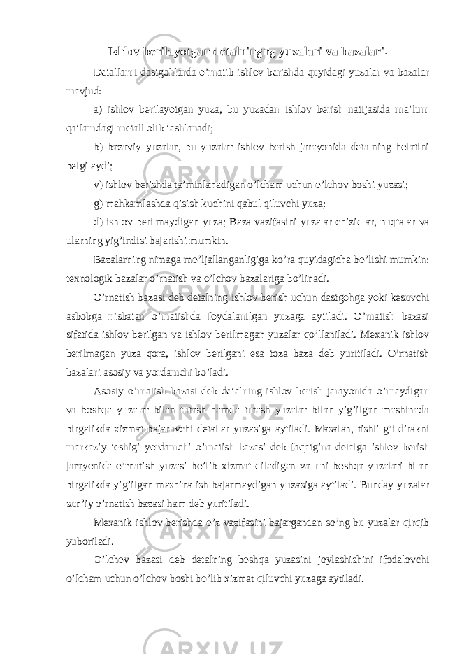 Ishlov berilayotgan detalningng yuzalari va bazalari. Detallarni dastgohlarda o’rnatib ishlov berishda quyidagi yuzalar va bazalar mavjud: a) ishlov berilayotgan yuza , bu yuzadan ishlov berish natijasida ma’lum qatlamdagi metall olib tashlanadi; b) bazaviy yuzalar , bu yuzalar ishlov berish jarayonida detalning holatini belgilaydi; v) ishlov berishda ta’minlanadigan o’lcham uchun o’lchov boshi yuzasi ; g) mahkamlashda qisish kuchini qabul qiluvchi yuza ; d) ishlov berilmaydigan yuza ; Baza vazifasini yuzalar chiziqlar, nuqtalar va ularning yig’indisi bajarishi mumkin. Bazalarning nimaga mo’ljallanganligiga ko’ra quyidagicha bo’lishi mumkin: texnologik bazalar o’rnatish va o’lchov bazalariga bo’linadi. O’rnatish bazasi deb detalning ishlov berish uchun dastgohga yoki kesuvchi asbobga nisbatan o’rnatishda foydalanilgan yuzaga aytiladi. O’rnatish bazasi sifatida ishlov berilgan va ishlov berilmagan yuzalar qo’llaniladi. Mexanik ishlov berilmagan yuza qora, ishlov berilgani esa toza baza deb yuritiladi. O’rnatish bazalari asosiy va yordamchi bo’ladi. Asosiy o’rnatish bazasi deb detalning ishlov berish jarayonida o’rnaydigan va boshqa yuzalar bilan tutash hamda tutash yuzalar bilan yig’ilgan mashinada birgalikda xizmat bajaruvchi detallar yuzasiga aytiladi. Masalan, tishli g’ildirakni markaziy teshigi yordamchi o’rnatish bazasi deb faqatgina detalga ishlov berish jarayonida o’rnatish yuzasi bo’lib xizmat qiladigan va uni boshqa yuzalari bilan birgalikda yig’ilgan mashina ish bajarmaydigan yuzasiga aytiladi. Bunday yuzalar sun’iy o’rnatish bazasi ham deb yuritiladi. Mexanik ishlov berishda o’z vazifasini bajargandan so’ng bu yuzalar qirqib yuboriladi. O’lchov bazasi deb detalning boshqa yuzasini joylashishini ifodalovchi o’lcham uchun o’lchov boshi bo’lib xizmat qiluvchi yuzaga aytiladi. 