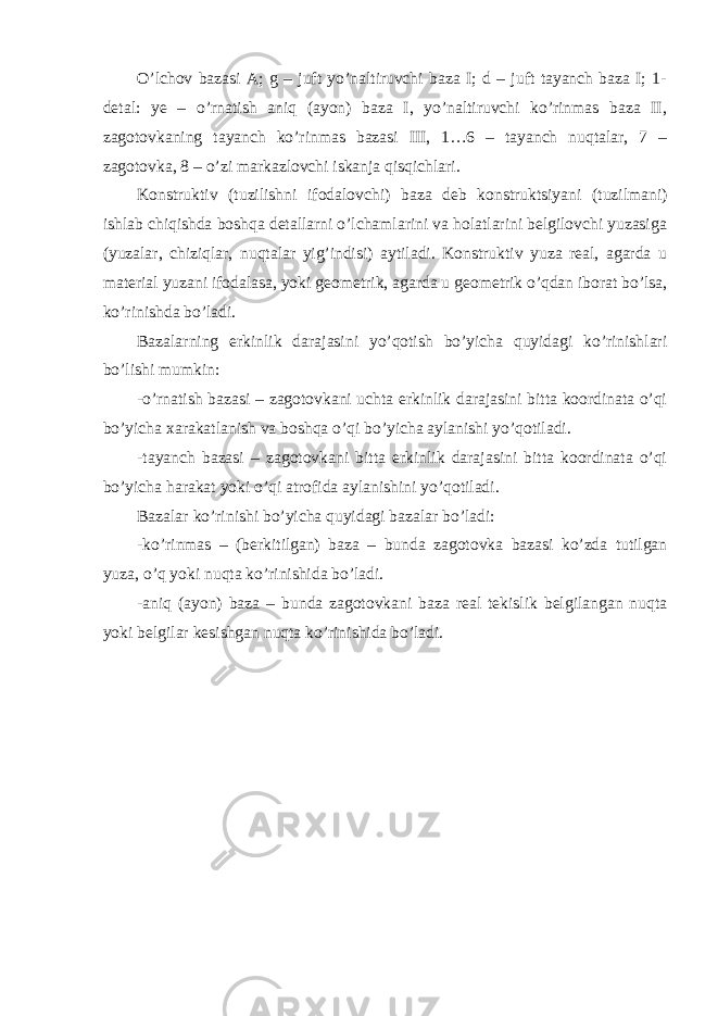 O’lchov bazasi A; g – juft yo’naltiruvchi baza I; d – juft tayanch baza I; 1- detal: ye – o’rnatish aniq (ayon) baza I, yo’naltiruvchi ko’rinmas baza II, zagotovkaning tayanch ko’rinmas bazasi III, 1…6 – tayanch nuqtalar, 7 – zagotovka, 8 – o’zi markazlovchi iskanja qisqichlari. Konstruktiv (tuzilishni ifodalovchi) baza deb konstruktsiyani (tuzilmani) ishlab chiqishda boshqa detallarni o’lchamlarini va holatlarini belgilovchi yuzasiga (yuzalar, chiziqlar, nuqtalar yig’indisi) aytiladi. Konstruktiv yuza real, agarda u material yuzani ifodalasa, yoki geometrik, agarda u geometrik o’qdan iborat bo’lsa, ko’rinishda bo’ladi. Bazalarning erkinlik darajasini yo’qotish bo’yicha quyidagi ko’rinishlari bo’lishi mumkin: -o’rnatish bazasi – zagotovkani uchta erkinlik darajasini bitta koordinata o’qi bo’yicha xarakatlanish va boshqa o’qi bo’yicha aylanishi yo’qotiladi. -tayanch bazasi – zagotovkani bitta erkinlik darajasini bitta koordinata o’qi bo’yicha harakat yoki o’qi atrofida aylanishini yo’qotiladi. Bazalar ko’rinishi bo’yicha quyidagi bazalar bo’ladi: -ko’rinmas – (berkitilgan) baza – bunda zagotovka bazasi ko’zda tutilgan yuza, o’q yoki nuqta ko’rinishida bo’ladi. -aniq (ayon) baza – bunda zagotovkani baza real tekislik belgilangan nuqta yoki belgilar kesishgan nuqta ko’rinishida bo’ladi. 