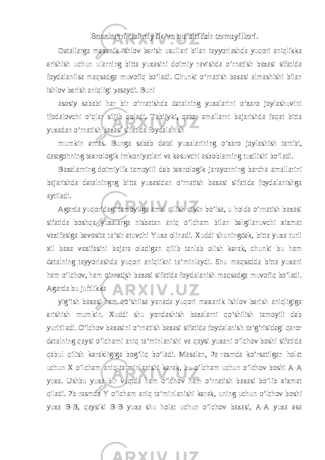 Bazalarni doimiylik va qo’shilish tamoyillari. Detallarga mexanik ishlov berish usullari bilan tayyorlashda yuqori aniqlikka erishish uchun ularning bitta yuzasini doimiy ravishda o’rnatish bazasi sifatida foydalanilsa maqsadga muvofiq bo’ladi. Chunki o’rnatish bazasi almashishi bilan ishlov berish aniqligi pasaydi. Buni asosiy sababi har bir o’rnatishda detalning yuzalarini o’zaro joylashuvini ifodalovchi o’qlar siljib qoladi. Tabiiyki, qator amallarni bajarishda faqat bitta yuzadan o’rnatish bazasi sifatida foydalanish mumkin emas. Bunga sabab detal yuzalarining o’zaro joylashish tartibi, dastgohning texnologik imkoniyatlari va kesuvchi asboblarning tuzilishi bo’ladi. Bazalarning doimiylik tamoyili deb texnologik jarayonning barcha amallarini bajarishda detalningng bitta yuzasidan o’rnatish bazasi sifatida foydalanishga aytiladi. Agarda yuqoridagi tamoyilga amal qilish qiyin bo’lsa, u holda o’rnatish bazasi sifatida boshqa yuzalarga nisbatan aniq o’lcham bilan belgilanuvchi xizmat vazifasiga bevosita ta’sir etuvchi Yuza olinadi. Xuddi shuningdek, bitta yuza turli xil baza vazifasini bajara oladigan qilib tanlab olish kerak, chunki bu ham detalning tayyorlashda yuqori aniqlikni ta’minlaydi. Shu maqsadda bitta yuzani ham o’lchov, ham o’rnatish bazasi sifatida foydalanish maqsadga muvofiq bo’ladi. Agarda bu juftlikka yig’ish bazasi ham qo’shilsa yanada yuqori mexanik ishlov berish aniqligiga erishish mumkin. Xuddi shu yondashish bazalarni qo’shilish tamoyili deb yuritiladi. O’lchov bazasini o’rnatish bazasi sifatida foydalanish to’g’risidagi qaror detalning qaysi o’lchami aniq ta’minlanishi va qaysi yuzani o’lchov boshi sifatida qabul qilish kerakligiga bog’liq bo’ladi. Masalan, 2a-rasmda ko’rsatilgan holat uchun X o’lcham aniq ta’minlanishi kerak, bu o’lcham uchun o’lchov boshi A-A yuza. Ushbu yuza bir vaqtda ham o’lchov ham o’rnatish bazasi bo’lib xizmat qiladi. 2b-rasmda Y o’lcham aniq ta’minlanishi kerak, uning uchun o’lchov boshi yuza B-B, qaysiki B-B yuza shu holat uchun o’lchov bazasi, A-A yuza esa 