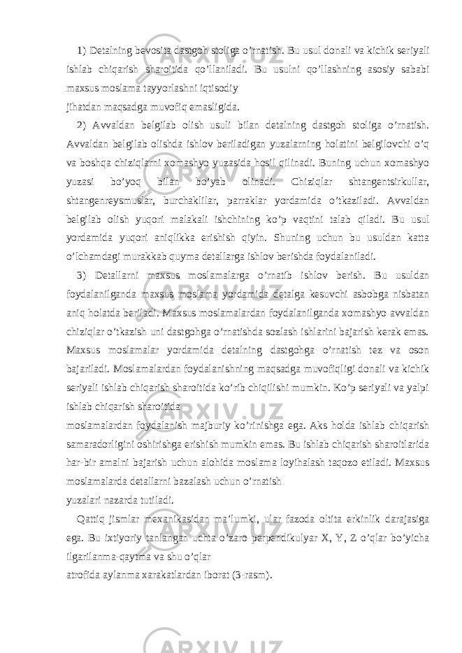 1) Detalning bevosita dastgoh stoliga o’rnatish . Bu usul donali va kichik seriyali ishlab chiqarish sharoitida qo’llaniladi. Bu usulni qo’llashning asosiy sababi maxsus moslama tayyorlashni iqtisodiy jihatdan maqsadga muvofiq emasligida. 2) Avvaldan belgilab olish usuli bilan detalning dastgoh stoliga o’rnatish. Avvaldan belgilab olishda ishlov beriladigan yuzalarning holatini belgilovchi o’q va boshqa chiziqlarni xomashyo yuzasida hosil qilinadi. Buning uchun xomashyo yuzasi bo’yoq bilan bo’yab olinadi. Chiziqlar shtangentsirkullar, shtangenreysmuslar, burchaklilar, parraklar yordamida o’tkaziladi. Avvaldan belgilab olish yuqori malakali ishchining ko’p vaqtini talab qiladi. Bu usul yordamida yuqori aniqlikka erishish qiyin. Shuning uchun bu usuldan katta o’lchamdagi murakkab quyma detallarga ishlov berishda foydalaniladi. 3) Detallarni maxsus moslamalarga o’rnatib ishlov berish . Bu usuldan foydalanilganda maxsus moslama yordamida detalga kesuvchi asbobga nisbatan aniq holatda beriladi. Maxsus moslamalardan foydalanilganda xomashyo avvaldan chiziqlar o’tkazish uni dastgohga o’rnatishda sozlash ishlarini bajarish kerak emas. Maxsus moslamalar yordamida detalning dastgohga o’rnatish tez va oson bajariladi. Moslamalardan foydalanishning maqsadga muvofiqligi donali va kichik seriyali ishlab chiqarish sharoitida ko’rib chiqilishi mumkin. Ko’p seriyali va yalpi ishlab chiqarish sharoitida moslamalardan foydalanish majburiy ko’rinishga ega. Aks holda ishlab chiqarish samaradorligini oshirishga erishish mumkin emas. Bu ishlab chiqarish sharoitlarida har-bir amalni bajarish uchun alohida moslama loyihalash taqozo etiladi. Maxsus moslamalarda detallarni bazalash uchun o’rnatish yuzalari nazarda tutiladi. Qattiq jismlar mexanikasidan ma’lumki, ular fazoda oltita erkinlik darajasiga ega. Bu ixtiyoriy tanlangan uchta o’zaro perpendikulyar X, Y, Z o’qlar bo’yicha ilgarilanma-qaytma va shu o’qlar atrofida aylanma xarakatlardan iborat (3-rasm). 