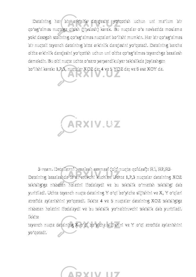 Detalning har bir erkinlik darajasini yo’qotish uchun uni ma’lum bir qo’zg’almas nuqtaga qisish (jipslash) kerak. Bu nuqtalar o’z navbatida moslama yoki dastgoh stolining qo’zg’almas nuqtalari bo’lishi mumkin. Har bir qo’zg’almas bir nuqtali tayanch detalning bitta erkinlik darajasini yo’qotadi. Detalning barcha oltita erkinlik darajasini yo’qotish uchun uni oltita qo’zg’almas tayanchga bazalash demakdir. Bu olti nuqta uchta o’zaro perpendikulyar tekislikda joylashgan bo’lishi kerak: 1,2,3, nuqtalar XOZ da; 4 va 5 YOZ da; va 6 esa XOY da. 3-rasm. Detallarni bazalash sxemasi (olti nuqta qoidasi): R1, R2,R3- Detalning bazalashda ta’sir etuvchi kuchlar. Uchta 1,2,3 nuqtalar detalning XOZ tekisligiga nisbatan holatini ifodalaydi va bu tekislik o’rnatish tekisligi deb yuritiladi. Uchta tayanch nuqta detalning Y o’qi bo’yicha siljishini va X, Y o’qlari atrofida aylanishini yo’qotadi. Ikkita 4 va 5 nuqtalar detalning XOZ tekisligiga nisbatan holatini ifodalaydi va bu tekislik yo’naltiruvchi tekislik deb yuritiladi. Ikkita tayanch nuqta detalning X o’qi bo’yicha siljishini va Y o’qi atrofida aylanishini yo’qotadi. 