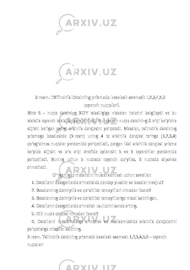 3-rasm. TSilindrik Detalning prizmada bazalash sxemasi: 1,2,3,4,5,6 – tayanch nuqtalari. Bitta 6 – nuqta detalning XOY teksiligiga nisbatan holatini belgilaydi va bu tekislik tayanch tekislik deb yuritiladi. Bu tayanch nuqta detalning Z o’qi bo’yicha siljishi bo’lgan oxirgi erkinlik darajasini yo’qotadi. Masalan, tsilindrik detalning prizmaga bazalashda (3-rasm) uning 4 ta erkinlik darajasi to’rtga (1,2,3,4) qo’zg’almas nuqtalar yordamida yo’qotiladi, qolgan ikki erkinlik darajasi prizma bo’ylab siljishi va o’z o’qi atrofida aylanishi 5 va 6 tayanchlar yordamida yo’qotiladi. Buning uchun 5 nuqtada tayanch qo’yilsa, 6 nuqtada shponka o’rnatiladi. O’rganilgan materialni mustahkamlash uchun savollar: 1. Detallarni dastgohlarda o’rnatishda qanday yuzalar va bazalar mavjud? 2. Bazalarning doimiylik va qo’shilish tamoyillari nimadan iborat? 3. Bazalarning doimiylik va qo’shilish tamoyillariga mieol keltirilgan. 4. Detallarni dastgohlarda o’rnatish usullarini sanab o’ting. 5. Olti nuqta qoidasi nimadan iborat? 6. Detallarni moslamalarga o’rnatish va mahkamlashda erkinlik darajalarini yo’qotishga misollar keltiring. 3-rasm. Tsilindrik detalning prizmada bazalash sxemasi: 1,2,3,4,5,6 – tayanch nuqtalari 