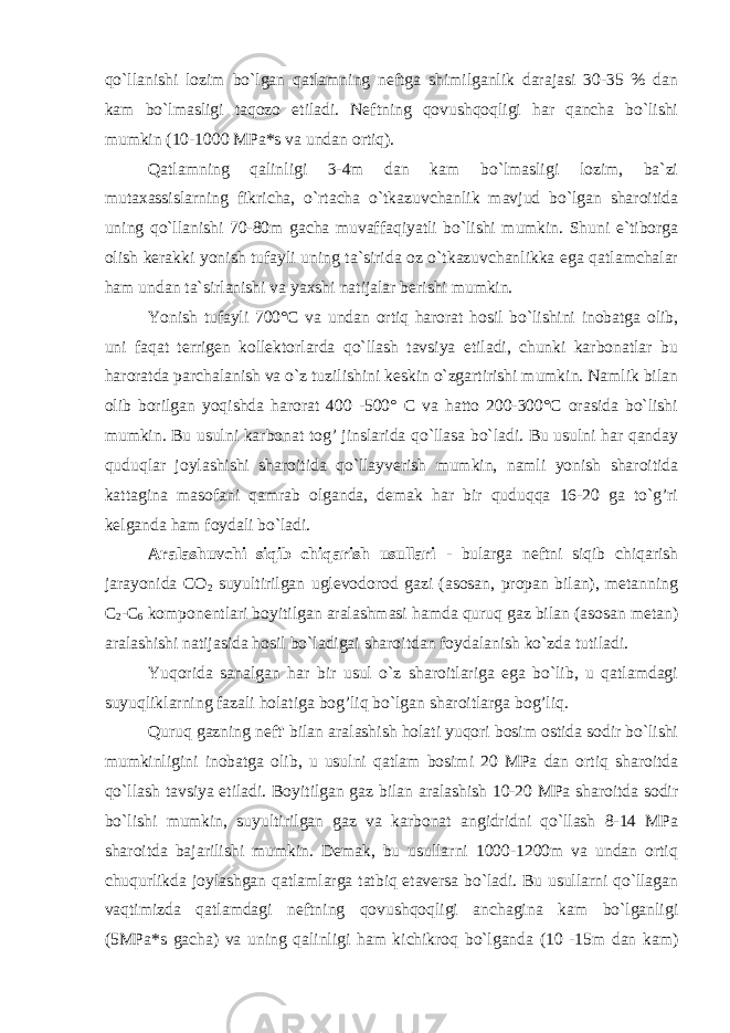 qo`llanishi lozim bo`lgan qatlamning neftga shimilganlik darajasi 30-35 % dan kam bo`lmasligi taqozo etiladi. Neftning qovushqoqligi har qancha bo`lishi mumkin (10-1000 MPa*s va undan ortiq). Qatlamning qalinligi 3-4m dan kam bo`lmasligi lozim, ba`zi mutaxassislarning fikricha, o`rtachа o`tkazuvchanlik mavjud bo`lgan sharoitida uning qo`llanishi 70-80m gacha muvaffaqiyatli bo`lishi mumkin. Shuni e`tiborga olish kerakki yonish tufayli uning ta`sirida oz o`tkazuvchanlikka ega qatlamchalar ham undan ta`sirlanishi va yaxshi natijalar berishi mumkin. Yonish tufayli 700°C va undan ortiq harorat hosil bo`lishini inobatga olib, uni faqat terrigen kollektorlarda qo`llash tavsiya etiladi, chunki karbonatlar bu haroratda parchalanish va o`z tuzilishini keskin o`zgartirishi mumkin. Namlik bilan olib borilgan yoqishda harorat 400 -500° C va hatto 200-300°C orasida bo`lishi mumkin. Bu usulni karbonat tog’ jinslarida qo`llasa bo`ladi. Bu usulni har qanday quduqlar joylashishi sharoitida qo`llayverish mumkin, namli yonish sharoitida kattagina masofani qamrab olganda, demak har bir quduqqa 16-20 ga to`g’ri kelganda ham foydali bo`ladi. Aralashuvchi siqib chiqarish usullari - bularga neftni siqib chiqarish jarayonida CO 2 suyultirilgan uglevodorod gazi (asosan, propan bilan), metanning C 2 -C 6 komponentlari boyitilgan aralashmasi hamda quruq gaz bilan (asosan metan) aralashishi natijasida hosil bo`ladigai sharoitdan foydalanish ko`zda tutiladi. Yuqorida sanalgan har bir usul o`z sharoitlariga ega bo`lib, u qatlamdagi suyuqliklarning fazali holatiga bog’liq bo`lgan sharoitlarga bog’liq. Quruq gazning neft&#39; bilan aralashish holati yuqori bosim ostida sodir bo`lishi mumkinligini inobatga olib, u usulni qatlam bosimi 20 MPa dan ortiq sharoitda qo`llash tavsiya etiladi. Boyitilgan gaz bilan aralashish 10-20 MPa sharoitda sodir bo`lishi mumkin, suyultirilgan gaz va karbonat angidridni qo`llash 8-14 MPa sharoitda bajarilishi mumkin. Demak, bu usullarni 1000-1200m va undan ortiq chuqurlikda joylashgan qatlamlarga tatbiq etaversa bo`ladi. Bu usullarni qo`llagan vaqtimizda qatlamdagi neftning qovushqoqligi anchagina kam bo`lganligi (5MPa*s gacha) va uning qalinligi ham kichikroq bo`lganda (10 -15m dan kam) 