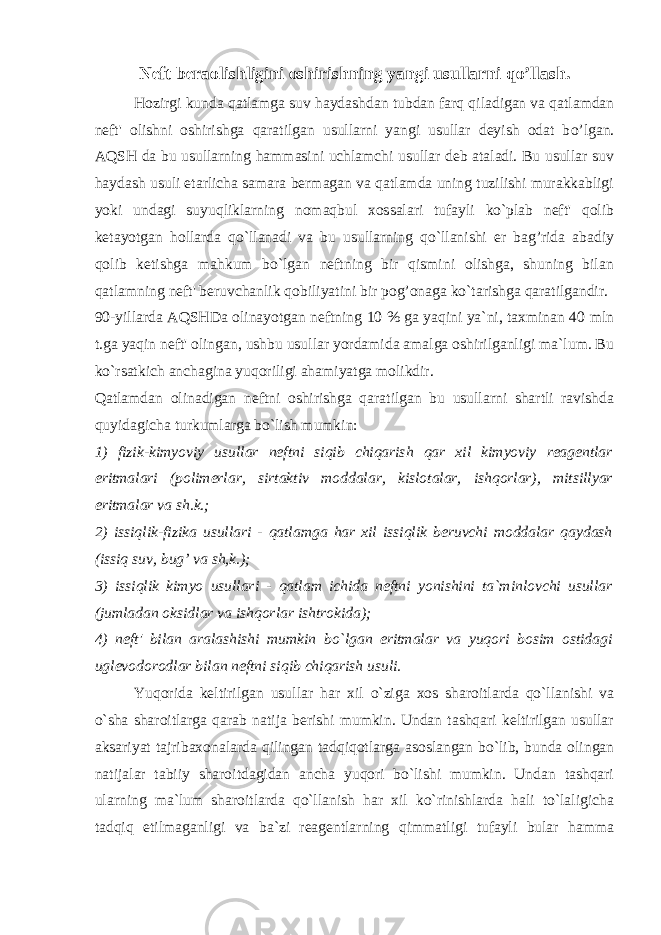 Neft beraolishligini oshirish ning yangi usullar ni qo’llash. H ozirgi kunda qatlamga suv h aydashdan tubdan farq qiladigan va qatlamdan neft&#39; olishni oshirishgа qaratilgan usullarni yangi usullar deyish odat b o’ lgan. AQSH da bu usullarning hammasini uchlamchi usullar deb ataladi. Bu usullar suv haydash usuli etarlicha samara bermagan va qatlamda uning tuzilishi murakkabligi yoki undagi suyuqliklarning nomaqbul xossalari tufayli ko`plab neft&#39; qolib ketayotgan hollarda qo`llanadi va bu usullarning qo`llanishi er bag’rida abadiy qolib ketishga mahkum bo`lgan neftning bir qismini olishga, shuning bilan qatlamning neft&#39; beruvchanlik qobiliyatini bir pog’onaga ko`tarishga qaratilgandir. 90-yillarda AQSHDa olinayotgan neftning 10 % ga yaqini ya`ni, taxminan 40 mln t.ga yaqin neft&#39; olingan, ushbu usullar yordamida amalga oshirilganligi ma`lum. Bu ko`rsatkich anchagina yuqoriligi ahamiyatga molikdir. Qatlamdan olinadigan neftni oshirishga qaratilgan bu usullarni shartli ravishda quyidagicha turkumlarga bo`lish mumkin: 1) fizik-kimyoviy usullar neftni siqib chiqarish qar xil kimyoviy reagentlar eritmalari (polimerlar, sirtaktiv moddalar, kislotalar, ishqorlar), mitsillyar eritmalar va sh.k.; 2) issiqlik-fizika usullari - qatlamga har xil issiqlik beruvchi moddalar qaydash (issiq suv, bug’ va sh,k.); 3) issiqlik kimyo usullari - qatlam ichida neftni yonishini ta`minlovchi usullar (jumladan oksidlar va ishqorlar ishtrokida); 4) neft&#39; bilan aralashishi mumkin bo`lgan eritmalar va yuqori bosim ostidagi uglevodorodlar bilan neftni siqib chiqarish usuli. Yuqorida keltirilgan usullar h ar xil o`ziga xos sharoitlarda qo`llanishi va o`sha sharoitlarga qarab natija berishi mumkin. Undan tashqari keltirilgan usullar aksariyat tajribaxonalarda qilingan tadqiqotlarga asoslangan bo`lib, bunda olingan natijalar tabiiy sharoitdagidan ancha yuqori bo`lishi mumkin. Undan tashqari ularning ma`lum sharoitlarda qo`llanish har xil ko`rinishlarda hali to`laligicha tadqiq etilmaganligi va ba`zi reagentlarning qimmatligi tufayli bular hamma 