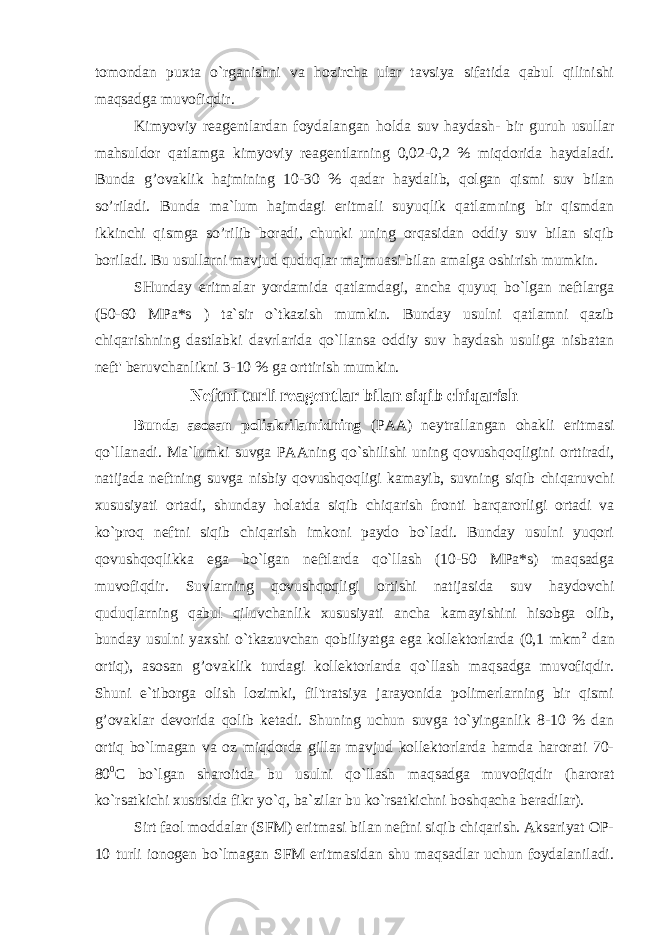 tomondan puxta o`rganishni va hozircha ular tavsiya sifatida qabul qilinishi maqsadga muvofiqdir. Kimyoviy reagentlardan foydalangan holda suv haydash- bir guruh usullar mahsuldor qatlamga kimyoviy reagentlarning 0,02-0,2 % miqdorida h aydaladi. Bunda g’ovaklik hajmining 10-30 % qadar haydalib, qolgan qismi suv bilan so’riladi. Bunda ma`lum hajmdagi eritmali suyuqlik qatlamning bir qismdan ikkinchi qismga so’rilib boradi, chunki uning orqasidan oddiy suv bilan siqib boriladi. Bu usullarni mavjud quduqlar majmuasi bilan amalga oshirish mumkin. SHunday eritmalar yordamida qatlamdagi, ancha quyuq bo`lgan neftlarga (50-60 MPa*s ) ta`sir o`tkazish mumkin. Bunday usulni qatlamni qazib chiqarishning dastlabki davrlarida qo`llansa oddiy suv haydash usuliga nisbatan neft&#39; beruvchanlikni 3-10 % ga orttirish mumkin. Neftni turli reagentlar bilan siqib chiqarish Bunda asosan poliakrilamidning (PAA) neytrallangan ohakli eritmasi qo`llanadi. Ma`lumki suvga PAAning qo`shilishi uning qovushqoqligini orttiradi, natijada neftning suvga nisbiy qovushqoqligi kamayib, suvning siqib chiqaruvchi xususiyati ortadi, shunday holatda siqib chiqarish fronti barqarorligi ortadi va ko`proq neftni siqib chiqarish imkoni paydo bo`ladi. Bunday usulni yuqori qovushqoqlikka ega bo`lgan neftlarda qo`llash (10-50 MPa*s) maqsadga muvofiqdir. Suvlarning qovushqoqligi ortishi natijasida suv haydovchi quduqlarning qabul qiluvchanlik xususiyati ancha kamayishini hisobga olib, bunday usulni yaxshi o`tkazuvchan qobiliyatga ega kollektorlarda (0,1 mkm 2 dan ortiq), asosan g’ovaklik turdagi kollektorlarda qo`llash maqsadga muvofiqdir. Shuni e`tiborga olish lozimki, fil&#39;tratsiya jarayonida polimerlarning bir qismi g’ ovaklar devorida qolib ketadi. Shuning uchun suvga to`yinganlik 8-10 % dan ortiq bo`lmagan va oz miqdorda gillar mavjud kollektorlarda hamda harorati 70- 80 0 C bo`lgan sharoitda bu usulni qo`llash maqsadga muvofiqdir (harorat ko`rsatkichi xususida fikr yo`q, ba`zilar bu ko`rsatkichni boshqacha beradilar). Sirt faol moddalar (SFM) eritmasi bilan neftni siqib chiqarish. Aksariyat OP- 10 turli ionogen bo`lmagan SFM eritmasidan shu maqsadlar uchun foydalaniladi. 