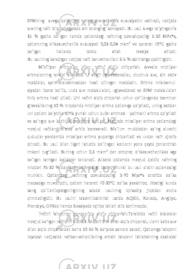 SFMning suvga qo`shilishi uning yuvuvchanlik xususiyatini oshiradi, natijada suvning neft&#39; bilan chegarada sirt tarangligi kamayadi. Bu usul suvga to`yinganlik 15 % gacha bo`lgan hamda qatlamdagi neftning qovushqoqligi 5-30 MPa*s, qatlamning o`tkazuvchanlik xususiyati 0,03-0,04 mkm 2 va qarorati 70°C gacha bo`lgan hollarda tatbiq etish tavsiya etiladi. Bu usulning beradigan natijasi neft&#39; beruvchanlikni 3-5 % oshirishga qodirligidir. Micillyar eritmalar bilan neftni siqib chiqarish. Avvalo micillyar eritmalarning tarkibi xususida. U engil uglevodorodlar, chuchuk suv, sirt aktiv moddalar, spirt aralashmasidan hosil qilingan moddadir. Э ritma mikroemul- siyadan iborat bo`lib, unda suv molekulalari, uglevodorod va SFM molekulalari tiniq eritma hosil qiladi. Uni neftni siqib chiqarish uchun qo`llanganda taxminan g’ovaklikning 10 % miqdorida micillyar eritma qatlamga qo`yiladi, uning ketidan uni qatlam bo`yicha surib yurish uchun bufer eritmasi - polimerli eritma qo`yiladi va so`ngra suv kuchi bilan eritma suriladi. Natijada micellyar eritma qatlamdagi mavjud neftlarni o`zida eritib boraveradi. Ma`lum muddatdan so`ng oluvchi quduqlar yordamida micellyar eritma yuqoriga chiqariladi va undan neft&#39; ajratib olinadi. Bu usul bilan ilgari ishlatib bo`lingan konlarni yana qayta jonlantirish imkoni tu g’ iladi. Buning uchun 0,1 mkm 2 dan ortiqroq o`tkazuvchanlikka ega bo`lgan terrigen kollektor tanlanadi. Albatta qatlamda mavjud qoldiq neftning miqdori 25-30 % dan kam bo`lmasligi lozim, chunki bu usul o`zini oqlamasligi mumkin. Qatlamdagi neftning qovushqoqligi 3-20 Mpa*s atrofida bo`lsa maqsadga muvofiqdir, qatlam harorati 70-90°C bo`lsa yaxshiroq. Hozirgi kunda keng qo`llanilayotganligining sababi usulning iqtisodiy jiqatdan ancha qimmatligidir. Bu usulni takomillashtirish ustida AQSH, Kanada, Angliya, Frantsiya, GFRda hamda Rossiyada tajriba ishlari olib borilmoqda. N е ftni ishq о rl а r yord а mid а siqib chiq а rish. T а rkibid а n е ftli kisl о t а l а r m а vjud bo’lg а n n е ftl а rni kuchsiz ishq о rli Suv bil а n siqib chiq а rish, ul а rni k а tt а suv bil а n siqib chiq а rishd а n ko’r а 10-15 % ko’pr о k s а m а r а b е r а di. Q а tl а mg а ishq о rni h а yd а sh n а tij а sid а n е ftb е ruvch а nlikning о rtishi ishq о rni ishl а tishning d а stl а bki 