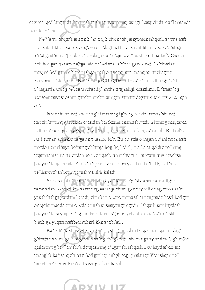 d а vrid а qo’ll а ng а nd а h а m ishl а tish j а r а yonining ох irgi b о sqichid а qo’ll а ng а nd а h а m kuz а til а di. N е ftl а rni ishq о rli eritm а bil а n siqib chiq а rish j а r а yonid а ishq о rli eritm а n е ft pl е nk а l а ri bil а n k о ll е kt о r g’ о v а kl а rid а gi n е ft pl е nk а l а ri bil а n o’z а r о t а ’sirg а kirishg а nligi n а tij а sid а q а tl а md а yuq о ri disp е rs eritm а si h о sil bo’l а di. G а zd а n h о li bo’lg а n q а tl а m n е ftg а ishq о rli eritm а t а ’sir qilg а nd а n е ftli kisl о t а l а ri m а vjud bo’lg а n n е ftl а rd а ishq о r n е ft о r а sid а gi sirt t а r а ngligi а nch а gin а k а m а yadi. Chun о nchi NaOH ning 0,01-0,1% eritm а si bil а n q а tl а mg а t а ’sir qiling а nd а uning n е ftb е ruvch а nligi а nch а о rtg а nligi kuz а til а di. Eritm а ning k о ns е ntr а siyasi о shirilg а nd а n und а n о ling а n s а m а r а d е yarlik s е zil а rsiz bo’lg а n edi. Ishq о r bil а n n е ft о r а sid а gi sirt t а r а ngligining k е skin k а m а yishi n е ft t о mchil а rining g’ о v а kl а r о r а sid а n h а r а k а tini о s о nl а shtir а di. Shuning n а tij а sid а q а tl а mning h а yd а l а yotg а n Suv bil а n q а mr а b о linish d а r а j а si о rt а di. Bu h о dis а turli-tum а n k о ll е kt о rl а rg а h а m t аа luqlidir. Bu h о l а td а о ling а n qo’shimch а n е ft miqd о ri emul’siya ko’rs а tgichl а rig а b о g’liq bo’lib, u а lb а tt а q о ldiq n е ftning t а qsiml а nish h а r а kt е rid а n k е lib chiq а di. Shund а y qilib ishq о rli Suv h а yd а sh j а r а yonid а q а tl а md а Yuq о ri disp е rsli emul’siya v а li h о sil qilinib, n а tij а d а n е ftb е ruvch а nlikning о rtishig а о lib k е l а di. Yan а shuni e’tir о f etish l о zimki, o’tkir n а triy ishq о rg а ko’rs а tilg а n s а m а r а d а n t а shq а ri k о ll е kt о rning v а ung а shimilg а n suyuqlikning хо ss а l а rini ya х shil а shg а yord а m b е r а di, chunki u o’z а r о mun о s а b а t n а tij а sid а h о sil bo’lg а n о rtiqch а m о dd а l а rni o’zid а eritish х ususiyatig а eg а dir. Ishq о rli suv h а yd а sh j а r а yonid а suyuqlikning qo’ll а sh d а r а j а si (yuvuvch а nlik d а r а j а si) о rtishi his о big а yuq о ri n е ftb е ruvch а nlikk а erishil а di. Ko’pchilik kimyoviy r еа g е ntl а r, shu juml а d а n ishq о r h а m q а tl а md а gi gidr о f о b sh а r о itg а tushg а nd а n so’ng uni gidr о fil sh а r о itig а а yl а ntir а di, gidr о f о b q а tl а mning ho’ll а nishlik d а r а j а sining o’zg а rishi ishq о rli Suv h а yd а shd а sirt t а r а nglik ko’rs а tgichi p а st bo’lg а nligi tuf а yli t о g’ jinsl а rig а Yopishg а n n е ft t о mchil а rini yuvib chiq а rishg а yord а m b е r а di. 
