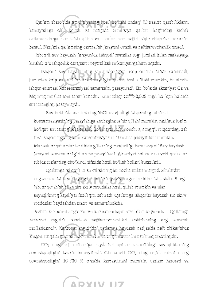  Q а tl а m sh а r о itid а emul’siyaning h о sil bo’lishi und а gi fil’tr а si о n q а rshilikl а rni k а m а yishig а о lib k е l а di v а n а tij а d а emul’siya q а tl а m b а g’rid а gi kichik q а tl а mch а l а rg а h а m t а ’sir qilish v а ul а rd а n h а m n е ftni siqib chiq а rish imk о nini b е r а di. N а tij а d а q а tl а mning q а mr а lish j а r а yoni о rt а di v а n е ftb е ruvch а nlik о rt а di. Ishq о rli suv h а yd а sh j а r а yonid а ishq о rli m е t а ll а r t о g’ jinsl а ri bil а n r еа ksiyag а kirishib o’z ishq о rlik d а r а j а sini n е ytr а ll а sh imk о niyatig а h а m eg а dir. Ishq о rli suv h а yd а shning s а m а r а d о rligig а ko’p о mill а r t а ’sir ko’rs а t а di, juml а d а n ko’p v а l е ntli i о nl а r erim а ydig а n q о ldiq h о sil qilishi mumkin, bu а lb а tt а ishq о r eritm а si k о ns е ntr а siyasi s а m а r а sini p а s а ytir а di. Bu h о l а td а а ks а riyat C а v а Mg ning musb а t i о ni t а ’sir k а tt а dir. Eritm а d а gi C а QQ >0,025 mg/l bo’lg а n h о l а td а sirt t а r а ngligi p а s а ym а ydi. Suv t а rkibid а о sh tuzining NaCl m а vjudligi ishq о rning minim а l k о ns е ntr а siyasining p а s а yishig а а nch а gin а t а ’sir qilishi mumkin, n а tij а d а l о zim bo’lg а n sirt t а r а nglikk а erishib bo’lm а ydi. Chun о nchi 2,2 mgg’l miqd о rd а gi о sh tuzi ishq о rning eng k а m k о ns е ntr а siyasini 10 m а rt а p а s а ytirishi mumkin. M а hsuld о r q а tl а ml а r t а rkibid а gill а rning m а vjudligi h а m ishq о rli Suv h а yd а sh j а r а yoni s а m а r а d о rligini а nch а p а s а ytir а di. А ks а riyat h о ll а rd а о luvchi quduql а r tubid а tuzl а rning cho’kindi sif а tid а h о sil bo’lish h о ll а ri kuz а til а di. Q а tl а mg а ishq о rli t а ’sir qilishning bir n е ch а turl а ri m а vjud. Shul а rd а n eng s а m а r а lisi h а yd а l а yotg а n suvni kimyoviy r еа g е ntl а r bil а n ishl а shdir. Suvg а ishq о r qo’shish bil а n sirt а ktiv m о dd а l а r h о sil qilish mumkin v а ul а r suyuqlikning k а pillyar f ао lligini о shir а di. Q а tl а mg а ishq о rl а r h а yd а sh sirt а ktiv m о dd а l а r h а yd а shd а n а rz о n v а s а m а r а lir о kdir. N е ftni k а rb о n а t а ngidrid v а k а rb о nl а shg а n suv bil а n ха yd а sh . Q а tl а mg а k а rb о n а t а ngidrid ха yd а sh n е ftb е ruvch а nlikni о shirishning eng s а m а r а li usull а rid а ndir. K а rb о n а t а ngidridni q а tl а mg а h а yd а sh n а tij а sid а n е ft chik а rishd а Yuq о ri n а tij а l а rg а erishm о q mumkin v а eng mu х imi bu usulning а rz о nligidir. C О 2 ning n е ft q а tl а mig а h а yd а lishi q а tl а m sh а r о itid а gi suyuqlikl а rning q о vushq о qligini k е skin k а m а ytir а di. Chun о nchi C О 2 ning n е ftd а erishi uning q о vushq о qligini 10-500 % о r а sid а k а m а ytirishi mumkin, q а tl а m h а r о r а ti v а 