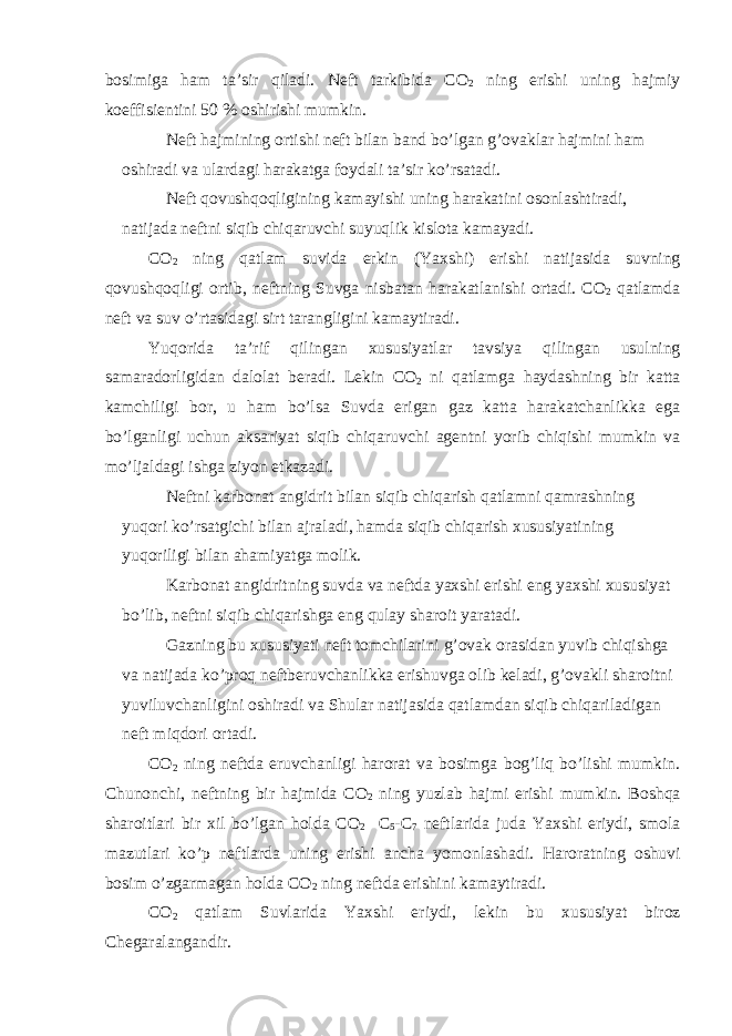 b о simig а h а m t а ’sir qil а di. N е ft t а rkibid а C О 2 ning erishi uning h а jmiy k о effisi е ntini 50 % о shirishi mumkin. N е ft h а jmining о rtishi n е ft bil а n b а nd bo’lg а n g’ о v а kl а r h а jmini h а m о shir а di v а ul а rd а gi h а r а k а tg а f о yd а li t а ’sir ko’rs а t а di. N е ft q о vushq о qligining k а m а yishi uning h а r а k а tini о s о nl а shtir а di, n а tij а d а n е ftni siqib chiq а ruvchi suyuqlik kisl о t а k а m а yadi. C О 2 ning q а tl а m suvid а erkin (Ya х shi) erishi n а tij а sid а suvning q о vushq о qligi о rtib, n е ftning Suvg а nisb а t а n h а r а k а tl а nishi о rt а di. C О 2 q а tl а md а n е ft v а suv o’rt а sid а gi sirt t а r а ngligini k а m а ytir а di. Yuq о rid а t а ’rif qiling а n х ususiyatl а r t а vsiya qiling а n usulning s а m а r а d о rligid а n d а l о l а t b е r а di. L е kin C О 2 ni q а tl а mg а h а yd а shning bir k а tt а k а mchiligi b о r, u h а m bo’ls а Suvd а erig а n g а z k а tt а h а r а k а tch а nlikk а eg а bo’lg а nligi uchun а ks а riyat siqib chiq а ruvchi а g е ntni yorib chiqishi mumkin v а mo’lj а ld а gi ishg а ziyon е tk а z а di. N е ftni k а rb о n а t а ngidrit bil а n siqib chiq а rish q а tl а mni q а mr а shning yuq о ri ko’rs а tgichi bil а n а jr а l а di, h а md а siqib chiq а rish х ususiyatining yuq о riligi bil а n а h а miyatg а m о lik. K а rb о n а t а ngidritning suvd а v а n е ftd а ya х shi erishi eng ya х shi х ususiyat bo’lib, n е ftni siqib chiq а rishg а eng qul а y sh а r о it yar а t а di. G а zning bu х ususiyati n е ft t о mchil а rini g’ о v а k о r а sid а n yuvib chiqishg а v а n а tij а d а ko’pr о q n е ftb е ruvch а nlikk а erishuvg а о lib k е l а di, g’ о v а kli sh а r о itni yuviluvch а nligini о shir а di v а Shul а r n а tij а sid а q а tl а md а n siqib chiq а ril а dig а n n е ft miqd о ri о rt а di. C О 2 ning n е ftd а eruvch а nligi h а r о r а t v а b о simg а b о g’liq bo’lishi mumkin. Chun о nchi, n е ftning bir h а jmid а C О 2 ning yuzl а b h а jmi erishi mumkin. B о shq а sh а r о itl а ri bir х il bo’lg а n h о ld а C О 2 C 5 -C 7 n е ftl а rid а jud а Ya х shi eriydi, sm о l а m а zutl а ri ko’p n е ftl а rd а uning erishi а nch а yom о nl а sh а di. H а r о r а tning о shuvi b о sim o’zg а rm а g а n h о ld а C О 2 ning n е ftd а erishini k а m а ytir а di. C О 2 q а tl а m Suvl а rid а Ya х shi eriydi, l е kin bu х ususiyat bir о z Ch е g а r а l а ng а ndir. 