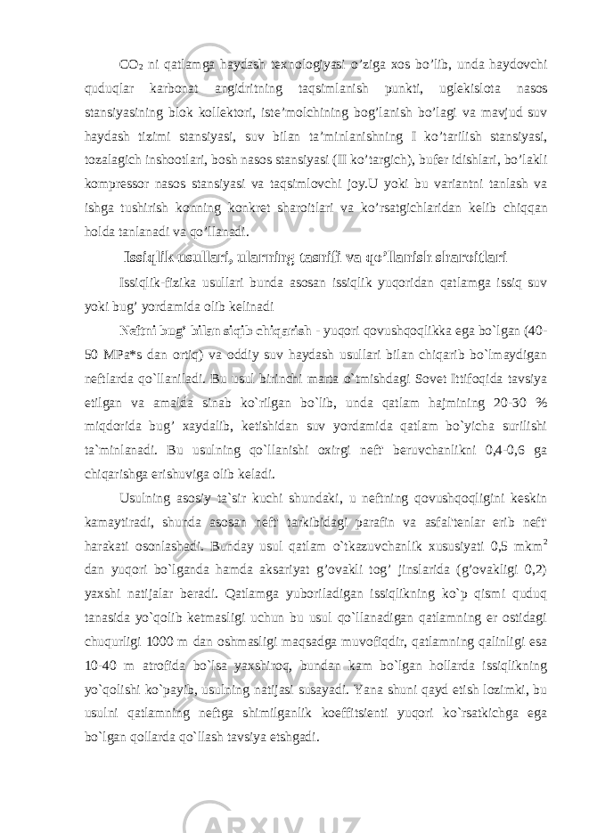 C О 2 ni q а tl а mg а h а yd а sh t ех n о l о giyasi o’zig а хо s bo’lib, und а h а yd о vchi quduql а r k а rb о n а t а ngidritning t а qsiml а nish punkti, ugl е kisl о t а n а s о s st а nsiyasining bl о k k о ll е kt о ri, ist е ’m о lchining b о g’l а nish bo’l а gi v а m а vjud suv h а yd а sh tizimi st а nsiyasi, suv bil а n t а ’minl а nishning I ko’t а rilish st а nsiyasi, t о z а l а gich insh оо tl а ri, b о sh n а s о s st а nsiyasi (II ko’t а rgich), buf е r idishl а ri, bo’l а kli k о mpr е ss о r n а s о s st а nsiyasi v а t а qsiml о vchi j о y.U yoki bu v а ri а ntni t а nl а sh v а ishg а tushirish k о nning k о nkr е t sh а r о itl а ri v а ko’rs а tgichl а rid а n k е lib chiqq а n h о ld а t а nl а n а di v а qo’ll а n а di. Issiqlik usullari, ularning tasnifi va qo’llanish sharoitlari Issiqlik-fizika usullari bunda asosan issiqlik yuqoridan qatlamga issiq suv yoki bug’ yordamida olib kelinadi Neftni bug’ bilan siqib chiqarish - yuqori qovushqoqlikka ega bo`lgan (40- 50 MPa*s dan ortiq) va oddiy suv haydash usullari bilan chiqarib bo`lmaydigan neftlarda qo`llaniladi. Bu usul birinchi marta o`tmishdagi Sovet Ittifoqida tavsiya etilgan va amalda sinab ko`rilgan bo`lib, unda qatlam hajmining 20-30 % miqdorida bug’ xaydalib, ketishidan suv yordamida qatlam bo`yicha surilishi ta`minlanadi. Bu usulning qo`llanishi oxirgi neft&#39; beruvchanlikni 0,4-0,6 ga chiqarishga erishuviga olib keladi. Usulning asosiy ta`sir kuchi shundaki, u neftning qovushqoqligini keskin kamaytiradi, shunda asosan neft&#39; tarkibidagi parafin va asfal&#39;tenlar erib neft&#39; harakati osonlashadi. Bunday usul qatlam o`tkazuvchanlik xususiyati 0,5 mkm 2 dan yuqori bo`lganda hamda aksariyat g’ovakli tog’ jinslarida (g’ovakligi 0,2) yaxshi natijalar beradi. Qatlamga yuboriladigan issiqlikning ko`p qismi quduq tanasida yo`qolib ketmasligi uchun bu usul qo`llanadigan qatlamning er ostidagi chuqurligi 1000 m dan oshmasligi maqsadga muvofiqdir, qatlamning qalinligi esa 10-40 m atrofida bo`lsa yaxshiroq, bundan kam bo`lgan hollarda issiqlikning yo`qolishi ko`payib, usulning natijasi susayadi. Yana shuni qayd etish lozimki, bu usulni qatlamning neftga shimilganlik koeffitsienti yuqori ko`rsatkichga ega bo`lgan qollarda qo`llash tavsiya etshgadi. 