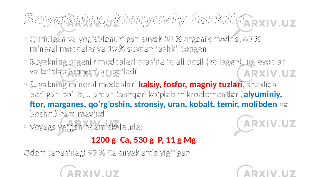 Suyakning kimyoviy tarkibi • Quritilgan va yog’sizlantirilgan suyak 30 % organik modda, 60 % mineral moddalar va 10 % suvdan tashkil topgan • Suyakning organik moddalari orasida tolali oqsil (kollagen), uglevodlar va ko’plab fermentlar bo’ladi • Suyakning mineral moddalari kalsiy, fosfor, magniy tuzlari , shaklida berilgan bo’lib, ulardan tashqari ko’plab mikroelementlar ( alyuminiy, ftor, marganes, qo’rg’oshin, stronsiy, uran, kobalt, temir, molibden va boshq.) ham mavjud • Voyaga yetgan odam skeletida: 1200 g Ca, 530 g P, 11 g Mg Odam tanasidagi 99 % Ca suyaklarda yig’ilgan 