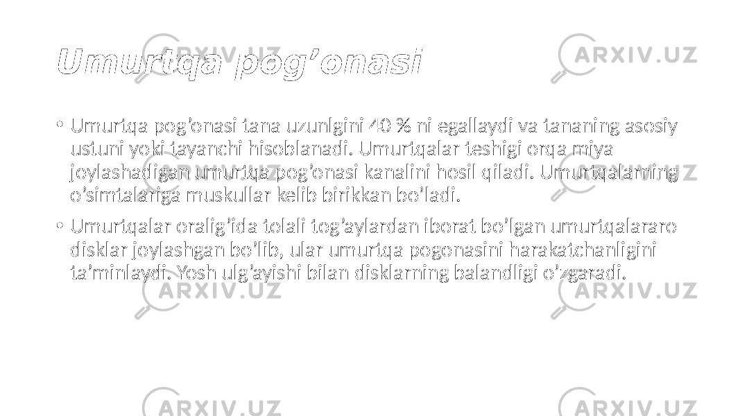 Umurtqa pog’onasi • Umurtqa pog’onasi tana uzunlgini 40 % ni egallaydi va tananing asosiy ustuni yoki tayanchi hisoblanadi. Umurtqalar teshigi orqa miya joylashadigan umurtqa pog’onasi kanalini hosil qiladi. Umurtqalarning o’simtalariga muskullar kelib birikkan bo’ladi. • Umurtqalar oralig’ida tolali tog’aylardan iborat bo’lgan umurtqalararo disklar joylashgan bo’lib, ular umurtqa pogonasini harakatchanligini ta’minlaydi. Yosh ulg’ayishi bilan disklarning balandligi o’zgaradi. 