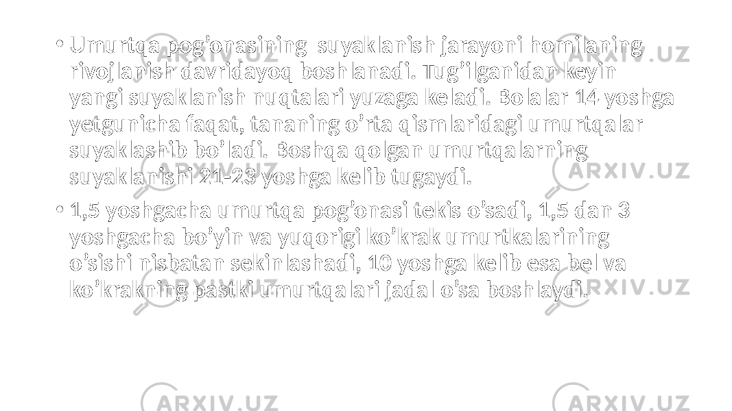 • Umurtqa pog’onasining suyaklanish jarayoni homilaning rivojlanish davridayoq boshlanadi. Tug’ilganidan keyin yangi suyaklanish nuqtalari yuzaga keladi. Bolalar 14 yoshga yetgunicha faqat, tananing o’rta qismlaridagi umurtqalar suyaklashib bo’ladi. Boshqa qolgan umurtqalarning suyaklanishi 21-23 yoshga kelib tugaydi. • 1,5 yoshgacha umurtqa pog’onasi tekis o’sadi, 1,5 dan 3 yoshgacha bo’yin va yuqorigi ko’krak umurtkalarining o’sishi nisbatan sekinlashadi, 10 yoshga kelib esa bel va ko’krakning pastki umurtqalari jadal o’sa boshlaydi. 