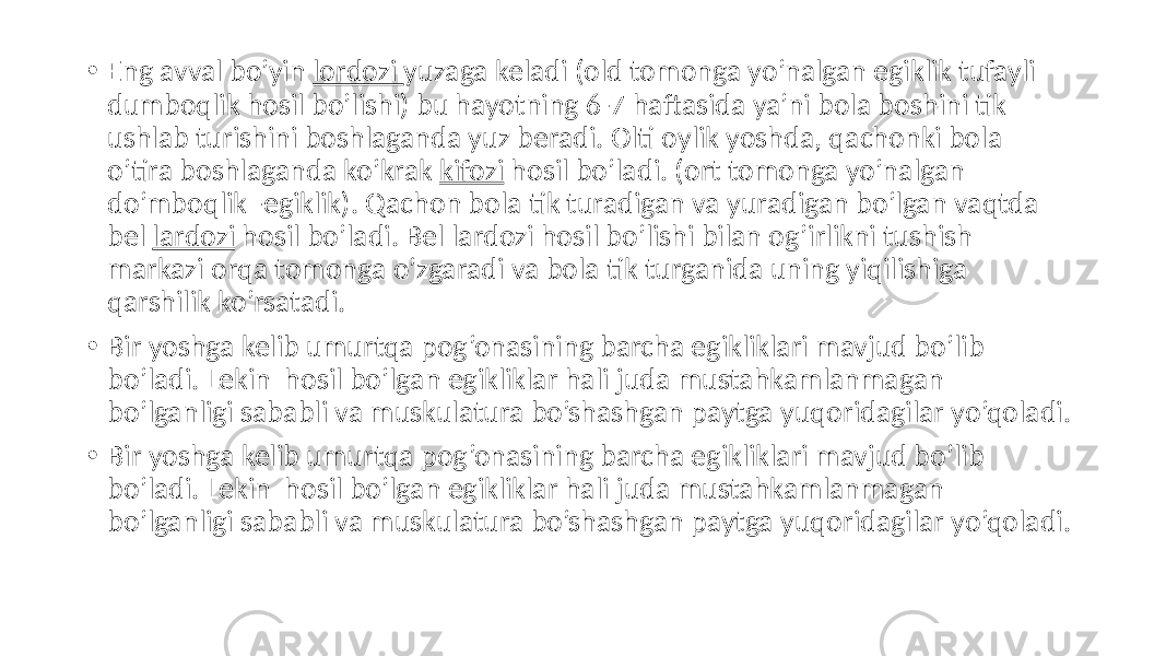 • Eng avval bo’yin lordozi yuzaga keladi (old tomonga yo’nalgan egiklik tufayli dumboqlik hosil bo’lishi) bu hayotning 6-7 haftasida ya’ni bola boshini tik ushlab turishini boshlaganda yuz beradi. Olti oylik yoshda, qachonki bola o’tira boshlaganda ko’krak kifozi hosil bo’ladi. (ort tomonga yo’nalgan do’mboqlik -egiklik). Qachon bola tik turadigan va yuradigan bo’lgan vaqtda bel lardozi hosil bo’ladi. Bel lardozi hosil bo’lishi bilan og’irlikni tushish markazi orqa tomonga o’zgaradi va bola tik turganida uning yiqilishiga qarshilik ko’rsatadi. • Bir yoshga kelib umurtqa pog’onasining barcha egikliklari mavjud bo’lib bo’ladi. Lekin hosil bo’lgan egikliklar hali juda mustahkamlanmagan bo’lganligi sababli va muskulatura bo’shashgan paytga yuqoridagilar yo’qoladi. • Bir yoshga kelib umurtqa pog’onasining barcha egikliklari mavjud bo’lib bo’ladi. Lekin hosil bo’lgan egikliklar hali juda mustahkamlanmagan bo’lganligi sababli va muskulatura bo’shashgan paytga yuqoridagilar yo’qoladi. 