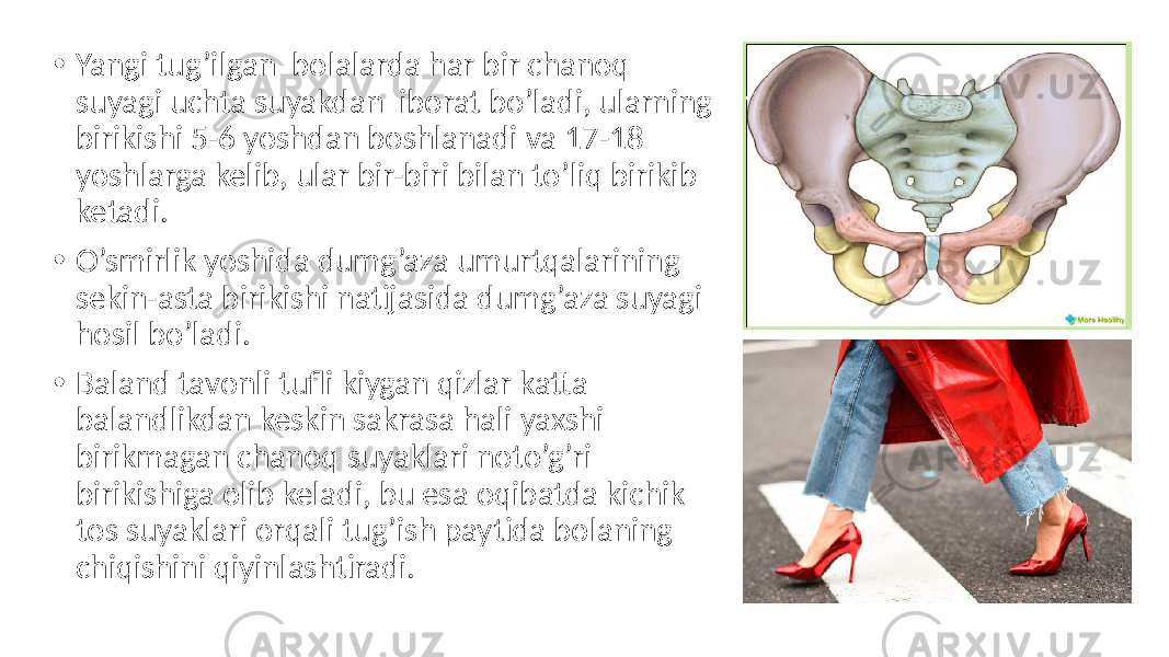 • Yangi tug’ilgan bolalarda har bir chanoq suyagi uchta suyakdan iborat bo’ladi, ularning birikishi 5-6 yoshdan boshlanadi va 17-18 yoshlarga kelib, ular bir-biri bilan to’liq birikib ketadi. • O’smirlik yoshida dumg’aza umurtqalarining sekin-asta birikishi natijasida dumg’aza suyagi hosil bo’ladi. • Baland tavonli tufli kiygan qizlar katta balandlikdan keskin sakrasa hali yaxshi birikmagan chanoq suyaklari noto’g’ri birikishiga olib keladi, bu esa oqibatda kichik tos suyaklari orqali tug’ish paytida bolaning chiqishini qiyinlashtiradi. 