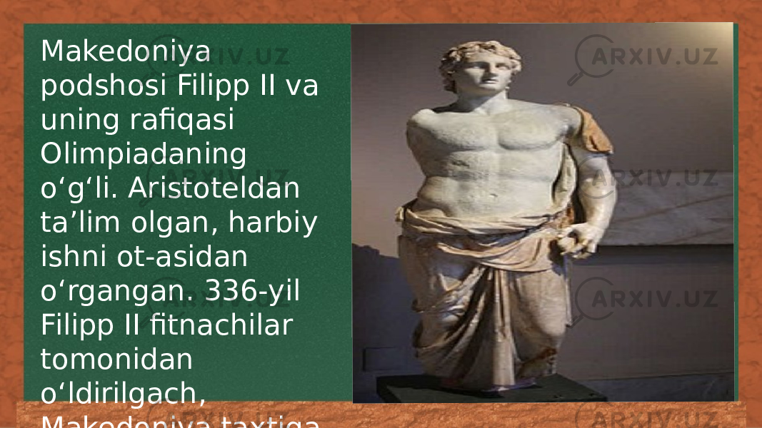 Makedoniya podshosi Filipp II va uning rafiqasi Olimpiadaning oʻgʻli. Aristoteldan taʼlim olgan, harbiy ishni ot-asidan oʻrgangan. 336-yil Filipp II fitnachilar tomonidan oʻldirilgach, Makedoniya taxtiga oʻtirgan. 