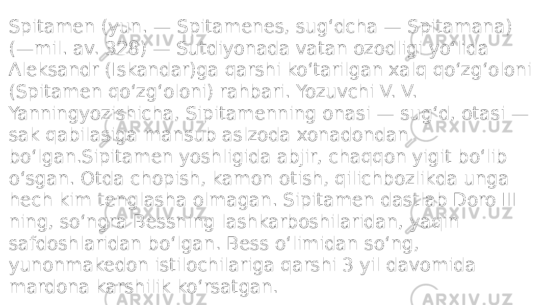 Spitamen (yun. — Spitamenes, sugʻdcha — Spitamana) (—mil. av. 328) — Sutdiyonada vatan ozodligi yoʻlida Aleksandr (Iskandar)ga qarshi koʻtarilgan xalq qoʻzgʻoloni (Spitamen qoʻzgʻoloni) rahbari. Yozuvchi V. V. Yanningyozishicha, Sipitamenning onasi — sugʻd, otasi — sak qabilasiga mansub aslzoda xonadondan boʻlgan.Sipitamen yoshligida abjir, chaqqon yigit boʻlib oʻsgan. Otda chopish, kamon otish, qilichbozlikda unga hech kim tenglasha olmagan. Sipitamen dastlab Doro III ning, soʻngra Bessning lashkarboshilaridan, yaqin safdoshlaridan boʻlgan. Bess oʻlimidan soʻng, yunonmakedon istilochilariga qarshi 3 yil davomida mardona karshilik koʻrsatgan. 