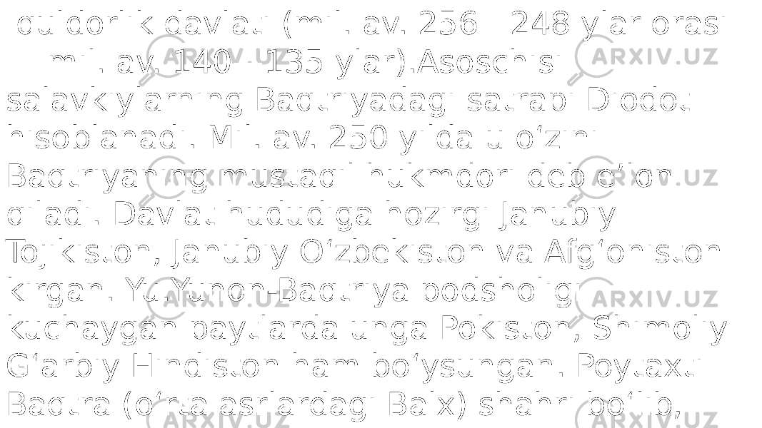  quldorlik davlati (mil. av. 256—248 ylar orasi — mil. av. 140—135 ylar).Asoschisi salavkiylarning Baqtriyadagi satrapi Diodot hisoblanadi. Mil. av. 250 yilda u oʻzini Baqtriyaning mustaqil hukmdori deb eʼlon qiladi. Davlat hududiga hozirgi Janubiy Tojikiston, Janubiy Oʻzbekiston va Afgʻoniston kirgan. Yu.Yunon-Baqtriya podsholigi kuchaygan paytlarda unga Pokiston, Shimoliy Gʻarbiy Hindiston ham boʻysungan. Poytaxti Baqtra (oʻrta asrlardagi Balx) shahri boʻlib, uning xarobalari Shimoliy Afgʻonistonda, Mazori Sharif shahri yaqinida joylatlgan 