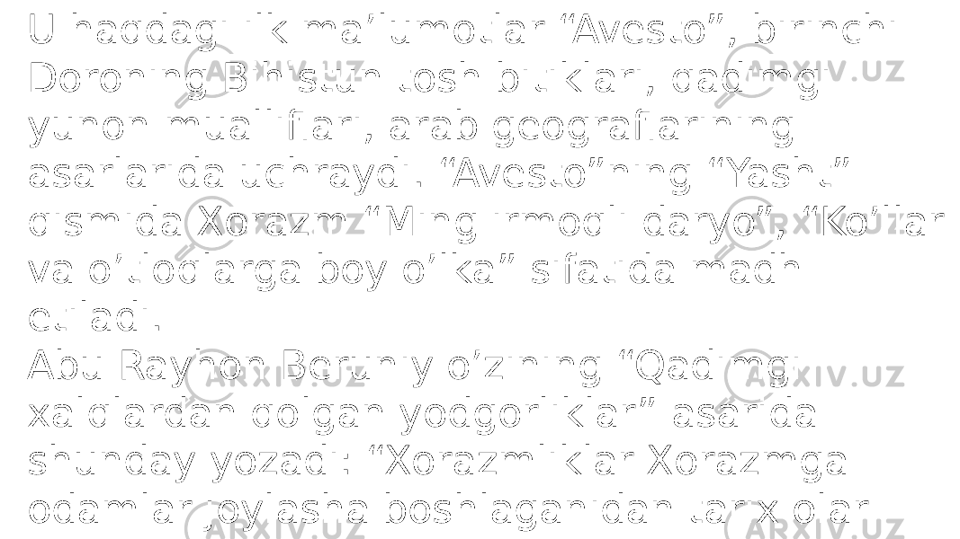 U haqdagi ilk ma’lumotlar “Avesto”, birinchi Doroning Bihistun tosh bitiklari, qadimgi yunon mualliflari, arab geograflarining asarlarida uchraydi. “Avesto”ning “Yasht” qismida Xorazm “Ming irmoqli daryo”, “Ko’llar va o’tloqlarga boy o’lka” sifatida madh etiladi. Abu Rayhon Beruniy o’zining “Qadimgi xalqlardan qolgan yodgorliklar” asarida shunday yozadi: “Xorazmliklar Xorazmga odamlar joylasha boshlaganidan tarix olar edilar. Bu Iskandardan 980 yil ilgari bo’lgan edi. 