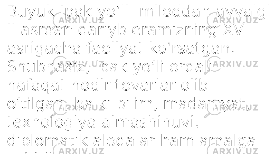 Buyuk Ipak yoʻli miloddan avvalgi II asrdan qariyb eramizning XV asrigacha faoliyat ko‘rsatgan. Shubhasiz, Ipak yo‘li orqali nafaqat nodir tovarlar olib o‘tilgan, balki bilim, madaniyat, texnologiya almashinuvi, diplomatik aloqalar ham amalga oshirilgan. 