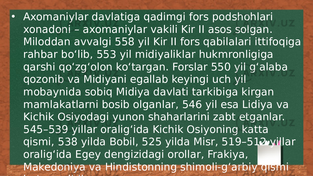 • Axomaniylar davlatiga qadimgi fors podshohlari xonadoni – axomaniylar vakili Kir II asos solgan. Miloddan avvalgi 558 yil Kir II fors qabilalari ittifoqiga rahbar boʻlib, 553 yil midiyaliklar hukmronligiga qarshi qoʻzgʻolon koʻtargan. Forslar 550 yil gʻalaba qozonib va Midiyani egallab keyingi uch yil mobaynida sobiq Midiya davlati tarkibiga kirgan mamlakatlarni bosib olganlar, 546 yil esa Lidiya va Kichik Osiyodagi yunon shaharlarini zabt etganlar. 545–539 yillar oraligʻida Kichik Osiyoning katta qismi, 538 yilda Bobil, 525 yilda Misr, 519–512 yillar oraligʻida Egey dengizidagi orollar, Frakiya, Makedoniya va Hindistonning shimoli-gʻarbiy qismi boʻysundirilgan. 