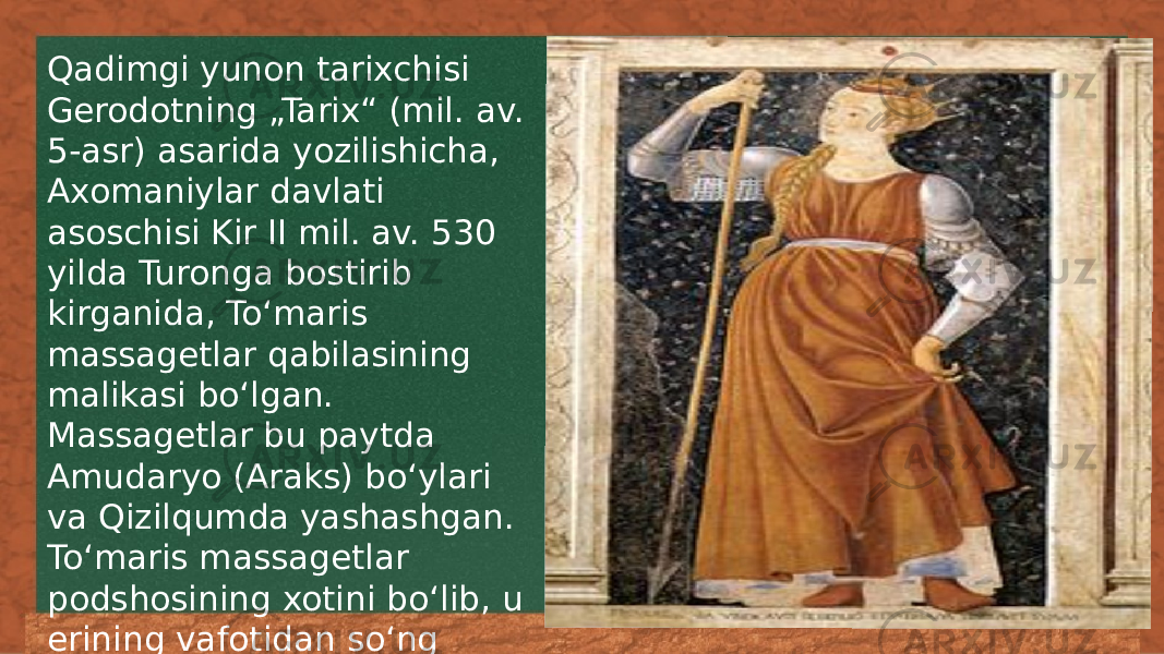 Qadimgi yunon tarixchisi Gerodotning „Tarix“ (mil. av. 5-asr) asarida yozilishicha, Axomaniylar davlati asoschisi Kir II mil. av. 530 yilda Turonga bostirib kirganida, Toʻmaris massagetlar qabilasining malikasi boʻlgan. Massagetlar bu paytda Amudaryo (Araks) boʻylari va Qizilqumda yashashgan. Toʻmaris massagetlar podshosining xotini boʻlib, u erining vafotidan soʻng davlatni boshqargan 