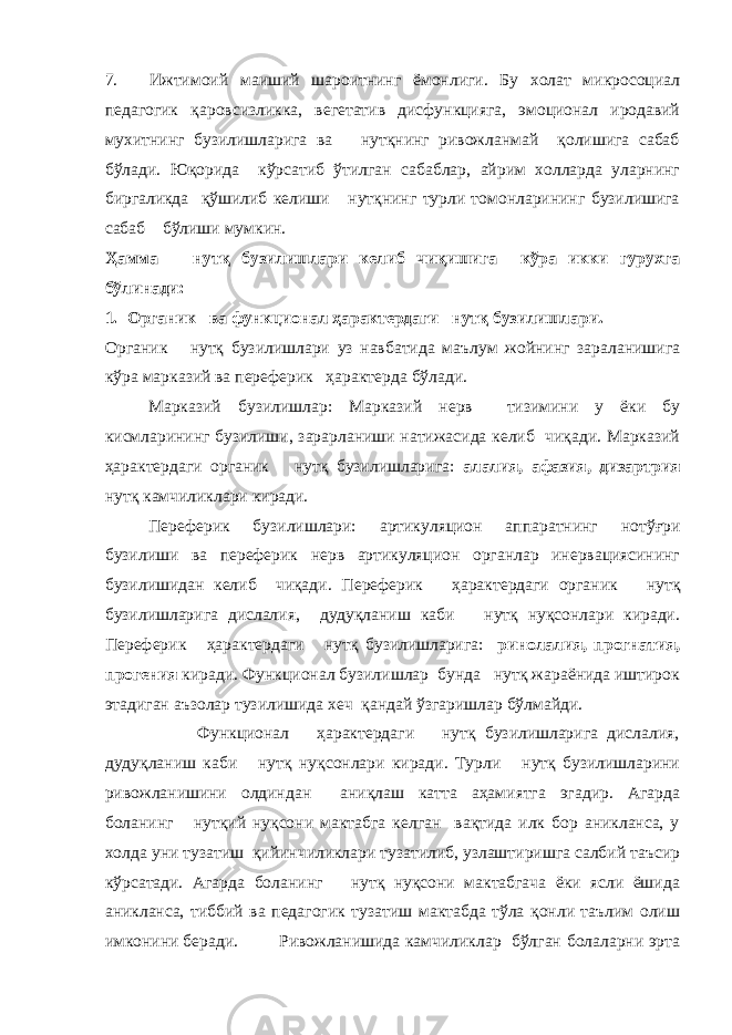 7. Ижтимоий маиший шароитнинг ёмонлиги. Бу холат микросоциал педагогик қ аровсизликка, вегетатив дисфункцияга, эмоционал иродавий мухитнинг бузилишларига ва нутқнинг ривожланмай қолишига сабаб бўлади. Юқорида кўрсатиб ўтилган сабаблар, айрим холларда уларнинг биргаликда қўшилиб келиши нутқнинг турли томонларининг бузилишига сабаб бўлиши мумкин. Ҳамма нутқ бузилишлари келиб чиқишига кўра икки гурухга бўлинади: 1. Органик ва ф ункционал ҳарактердаги нутқ бузилишлари. Органик нутқ бузилишлари уз навбатида маълум жойнинг зараланишига кўра марказий ва переферик ҳарактерда бўлади. Марказий бузилишлар: М арказий нерв тизимини у ёки бу кисмларининг бузилиши, зарарланиши натижасида келиб чиқади. Марказий ҳарактердаги органик нутқ бузилишларига: алалия, афазия, дизартрия нутқ камчиликлари киради. Переферик бузилишлари: артикуляцион аппаратнинг нот ў ғри бузилиши ва переферик нерв артикуляцион органлар инервациясининг бузилишидан келиб чиқади. Переферик ҳарактердаги органик нутқ бузилишларига дислалия, дудуқланиш каби нутқ нуқсонлари киради. Переферик ҳарактердаги нутқ бузилишларига: ринолалия, прогнатия, прогения киради. Функционал бузилишлар бунда нутқ жараёнида иштирок этадиган аъзолар тузилишида хеч қандай ўзгаришлар бўлмайди. Функционал ҳарактердаги нутқ бузилишларига дислалия, дудуқланиш каби нутқ нуқсонлари киради. Турли нутқ бузилишларини ривожланишини олдиндан аниқлаш катта аҳамиятга эгадир. Агарда боланинг нутқий нуқсони мактабга келган вақтида илк бор аникланса, у холда уни тузатиш қийинчиликлари тузатилиб, узлаштиришга салбий таъсир кўрсатади. Агарда боланинг нутқ нуқсони мактабгача ёки ясли ёшида аникланса, тиббий ва педагогик тузатиш мактабда тўла қонли таълим олиш имконини беради. Ривожланишида камчиликлар бўлган болаларни эрта 