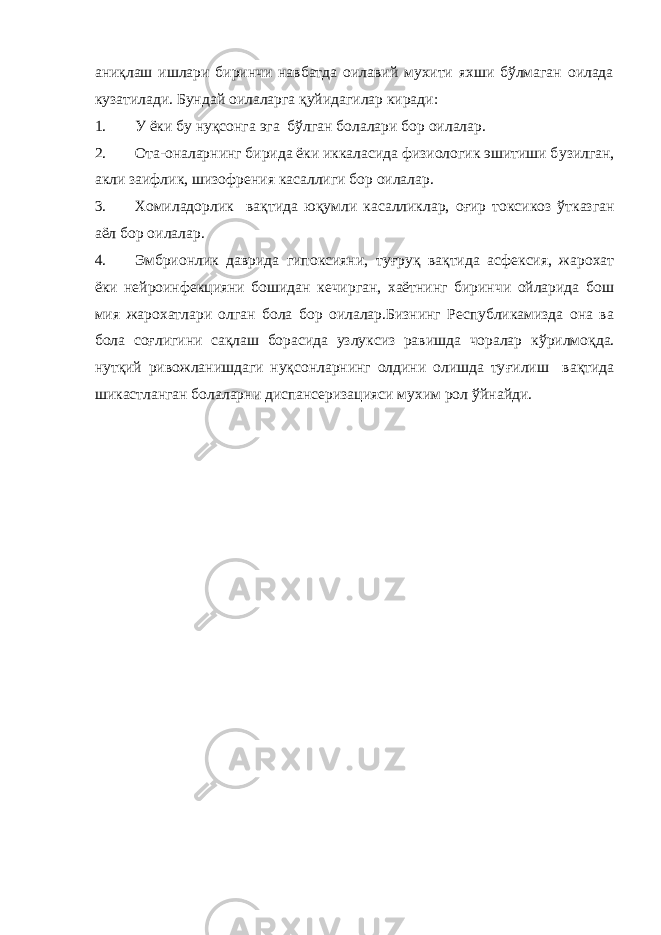 аниқлаш ишлари биринчи навбатда оилавий мухити яхши бўлмаган оилада кузатилади. Бундай оилаларга қуйидагилар киради: 1. У ёки бу нуқсонга эга бўлган бола лари бор оила лар . 2. Ота-оналарнинг бирида ёки иккаласида физиологик эшитиши б у зилган, акли заифлик, ш и зофрения касаллиги бор оилалар. 3. Хомиладорлик вақтида ю қ умли касалликлар, о ғи р т о ксикоз ў тказган аёл бор оилалар. 4. Эмбрионлик даврида гипоксияни, ту ғ руқ вақтида асфексия, жарохат ёки нейроинфекцияни бошидан кечирган, хаётнинг биринчи ойларида бош мия жарохатлари олган бола бор оилалар.Бизнинг Республикамизда она ва бола со ғ лигини сақлаш борасида узлуксиз равишда чоралар к ў рилмоқда. нутқий ривожланишдаги нуқсонларнинг олдини олишда ту ғ илиш вақтида шикастланган болаларни диспансеризацияси мухим рол ў йнайди. 