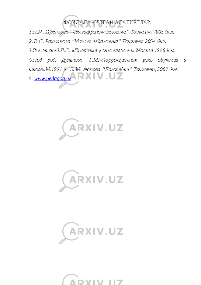 ФОЙДАЛАНИЛГАН АДАБИЁТЛАР: 1.П.М. Пўлатова “Олигофренопедагогика” Тошкент 2005 йил. 2. В.С. Рахманова “Махсус педагогика” Тошкент 2004 йил. 3.Вы г отский. Л. С. «Проблема у отсталости» Москва 1956 йил. 4.Под ред. Дульнева. Г.М.»Коррекционная роль обучения в школе»М . 1971 й. 5. М. Аюпова “Логопедия” Тошкент, 2007 йил. 5. www.pedagog.uz 