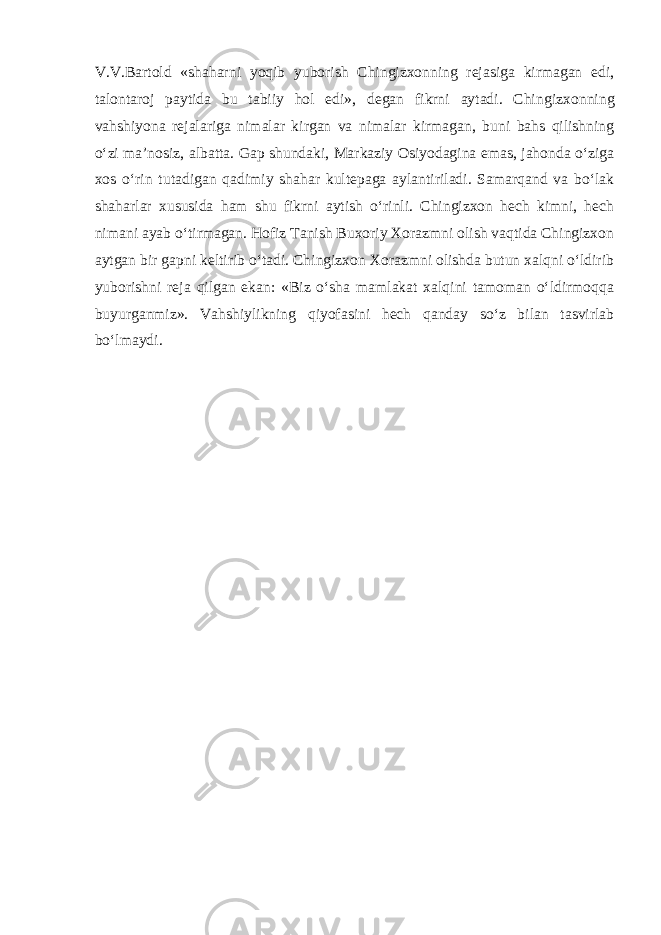 V.V.Bartold «shahar ni yoqib yuborish Chingizxonning rejasiga kirmagan edi, talontaroj paytida bu tabiiy hol edi», degan fikrni aytadi. Chin gizxonning vahshiyona rejalariga nimalar kirgan va nimalar kirmagan, buni bahs qilishning o‘zi ma’nosiz, albatta. Gap shundaki, Markaziy Osiyodagina emas, jahonda o‘ziga xos o‘rin tutadigan qadimiy shahar kultepaga aylantiriladi. Samarqand va bo‘lak shaharlar xususida ham shu fikrni aytish o‘rinli. Chingizxon hech kimni, hech nimani ayab o‘tirmagan. Hofiz Tanish Buxoriy Xorazmni olish vaqtida Chingizxon aytgan bir gapni keltirib o‘tadi. Chingizxon Xorazmni olishda butun xalqni o‘ldirib yuborishni reja qilgan ekan: «Biz o‘sha mamlakat xalqini tamoman o‘ldirmoqqa buyurganmiz». Vahshiylikning qiyofasini hech qanday so‘z bilan tasvirlab bo‘lmaydi. 