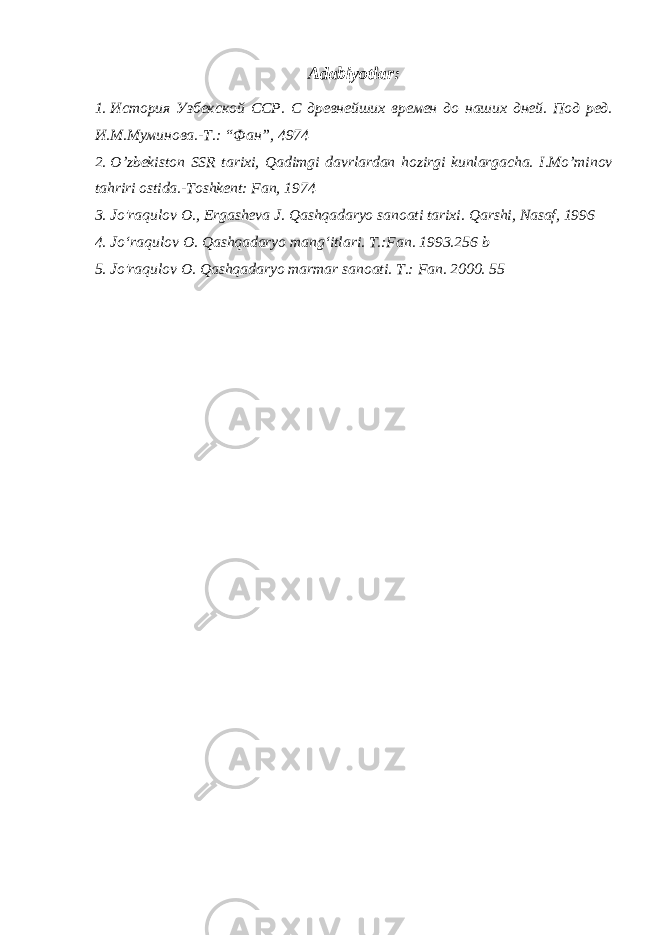 Adabiyotlar: 1. История Узбекской ССР. С древнейших времен до наших дней. Под ред. И.М.Муминова.-Т.: “Фан”, 4974 2. O’zbekiston SSR tarixi, Qadimgi davrlardan hozirgi kunlargacha. I.Mo’minov tahriri ostida.-Toshkent: Fan, 1974 3. Jo&#39;raqulov O., Ergasheva J. Qashqadaryo sanoati tarixi. Qarshi, Nasaf, 1996 4. Jo‘raqulov O. Qashqadaryo mang‘itlari. T.:Fan. 1993.256 b 5. Jo&#39;raqulov O. Qashqadaryo marmar sanoati. Т.: Fan. 2000. 55 