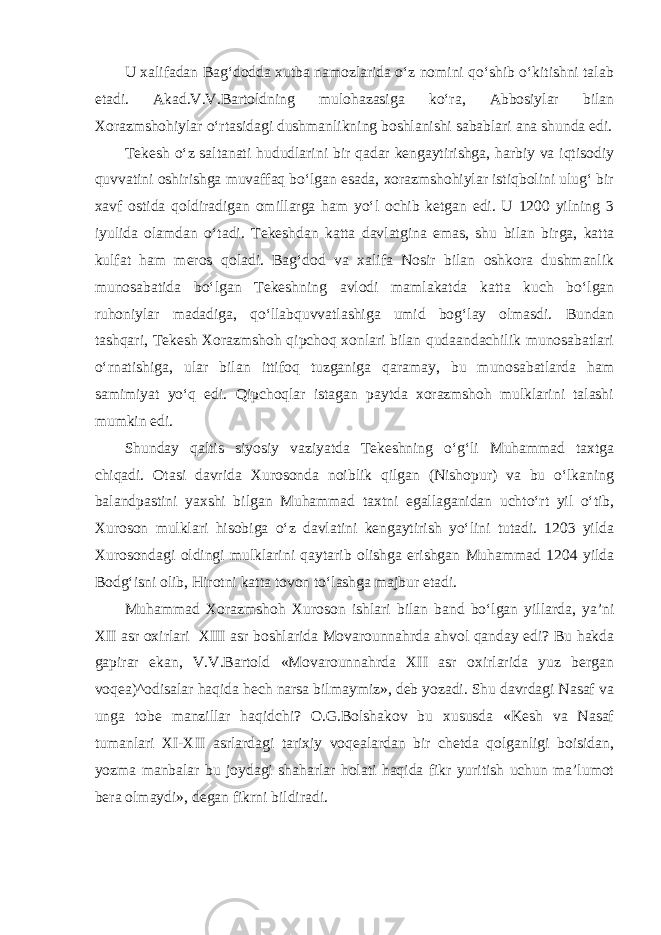 U xalifadan Bag‘dodda xutba namozlarida o‘z nomini qo‘shib o‘kitishni talab etadi. Akad.V.V.Bartoldning mulohazasiga ko‘ra, Abbosiylar bilan Xorazmshohiylar o‘rtasidagi dushmanlikning boshlanishi sabablari ana shunda edi. Tekesh o‘z saltanati hududlarini bir qadar kengaytirishga, harbiy va iqtisodiy quvvatini oshirishga muvaffaq bo‘lgan esada, xorazmshohiylar istiqbolini ulug‘ bir xavf ostida qoldiradigan omillarga ham yo‘l ochib ketgan edi. U 1200 yilning 3 iyulida olamdan o‘tadi. Tekeshdan katta davlatgina emas, shu bilan birga, katta kulfat ham meros qoladi. Bag‘dod va xalifa Nosir bilan oshkora dushmanlik munosabatida bo‘lgan Tekeshning avlodi mamlakatda katta kuch bo‘lgan ruhoniylar madadiga, qo‘llabquvvatlashiga umid bog‘lay olmasdi. Bundan tashqari, Tekesh Xorazmshoh qipchoq xonlari bilan qudaandachilik munosabatlari o‘rnatishiga, ular bilan ittifoq tuzganiga qaramay, bu munosabatlarda ham samimiyat yo‘q edi. Qipchoqlar istagan paytda xorazmshoh mulklarini talashi mumkin edi. Shunday qaltis siyosiy vaziyatda Tekeshning o‘g‘li Muhammad taxtga chiqadi. Otasi davrida Xurosonda noiblik qilgan (Nishopur) va bu o‘lkaning balandpastini yaxshi bilgan Muhammad taxtni egallaganidan uchto‘rt yil o‘tib, Xuroson mulklari hisobiga o‘z davlatini kengaytirish yo‘lini tutadi. 1203 yilda Xurosondagi oldingi mulklarini qaytarib olishga erishgan Muhammad 1204 yilda Bodg‘isni olib, Hirotni katta tovon to‘lashga majbur etadi. Muhammad Xorazmshoh Xuroson ishlari bilan band bo‘lgan yillarda, ya’ni XII asr oxirlari XIII asr boshlarida Movarounnahrda ahvol qanday edi? Bu hakda gapirar ekan, V.V.Bartold «Movarounnahrda XII asr oxirlarida yuz bergan voqea)^odisalar haqida hech narsa bilmaymiz», deb yozadi. Shu davrdagi Nasaf va unga tobe manzillar haqidchi? O.G.Bolshakov bu xususda «Kesh va Nasaf tumanlari XI-XII asrlardagi tarixiy voqealardan bir chetda qolganligi boisidan, yozma manbalar bu joydagi shaharlar holati haqida fikr yuritish uchun ma’lumot bera olmaydi», degan fikrni bildiradi. 