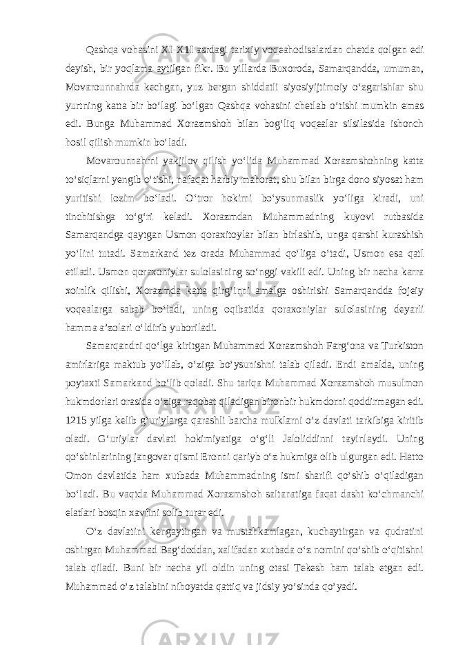 Qashqa vohasini XI-X1I asrdagi tarixiy voqeahodisalardan chetda qolgan edi deyish, bir yoqlama aytilgan fikr. Bu yil larda Buxoroda, Samarqandda, umuman, Movarounnahrda kechgan, yuz bergan shiddatli siyosiyijtimoiy o‘zgarishlar shu yurtning katta bir bo‘lagi bo‘lgan Qashqa vohasini chetlab o‘tishi mumkin emas edi. Bunga Muhammad Xorazmshoh bilan bog‘liq voqealar silsilasida ishonch hosil qilish mumkin bo‘ladi. Movarounnahrni yakjilov qilish yo‘lida Muhammad Xorazmshohning katta to‘siqlarni yengib o‘tishi, nafaqat harbiy mahorat, shu bilan birga dono siyosat ham yuritishi lozim bo‘ladi. O‘tror hokimi bo‘ysunmaslik yo‘liga kiradi, uni tinchitishga to‘g‘ri ke ladi. Xorazmdan Muhammadning kuyovi rutbasida Samarqandga qaytgan Usmon qoraxitoylar bilan birlashib, unga qarshi kurashish yo‘lini tutadi. Samarkand tez orada Muhammad qo‘liga o‘ta di, Usmon esa qatl etiladi. Usmon qoraxoniylar sulolasining so‘nggi vakili edi. Uning bir necha karra xoinlik qilishi, Xorazmda katta qirg‘inni amalga oshirishi Samarqandda fojeiy voqealarga sabab bo‘ladi, uning oqibatida qoraxoniylar sulolasi ning deyarli hamma a’zolari o‘ldirib yuboriladi. Samarqandni qo‘lga kiritgan Muhammad Xorazmshoh Farg‘ona va Turkiston amirlariga maktub yo‘llab, o‘ziga bo‘ysunishni talab qiladi. Endi amalda, uning poytaxti Samarkand bo‘lib qoladi. Shu tariqa Muhammad Xorazmshoh musulmon hukmdorlari orasida o‘ziga raqobat qiladigan bironbir hukmdorni qoddirmagan edi. 1215 yilga kelib g‘uriylarga qarashli barcha mulklarni o‘z davlati tarkibiga kiritib oladi. G‘uriylar davlati hokimiyatiga o‘g‘li Jaloliddinni tayinlaydi. Uning qo‘shinlarining jangovar qismi Eronni qariyb o‘z hukmiga olib ulgurgan edi. Hatto Omon davlatida ham xutbada Muhammadning ismi sharifi qo‘shib o‘qiladigan bo‘ladi. Bu vaqtda Muhammad Xorazmshoh saltanatiga faqat dasht ko‘chmanchi elatlari bosqin xavfini solib turar edi. O‘z davlatini kengaytirgan va mustahkamlagan, kuchaytirgan va qudratini oshirgan Muhammad Bag‘doddan, xalifadan xutbada o‘z nomini qo‘shib o‘qitishni talab qiladi. Buni bir necha yil oldin uning otasi Tekesh ham talab etgan edi. Muham mad o‘z talabini nihoyatda qattiq va jidsiy yo‘sinda qo‘yadi. 