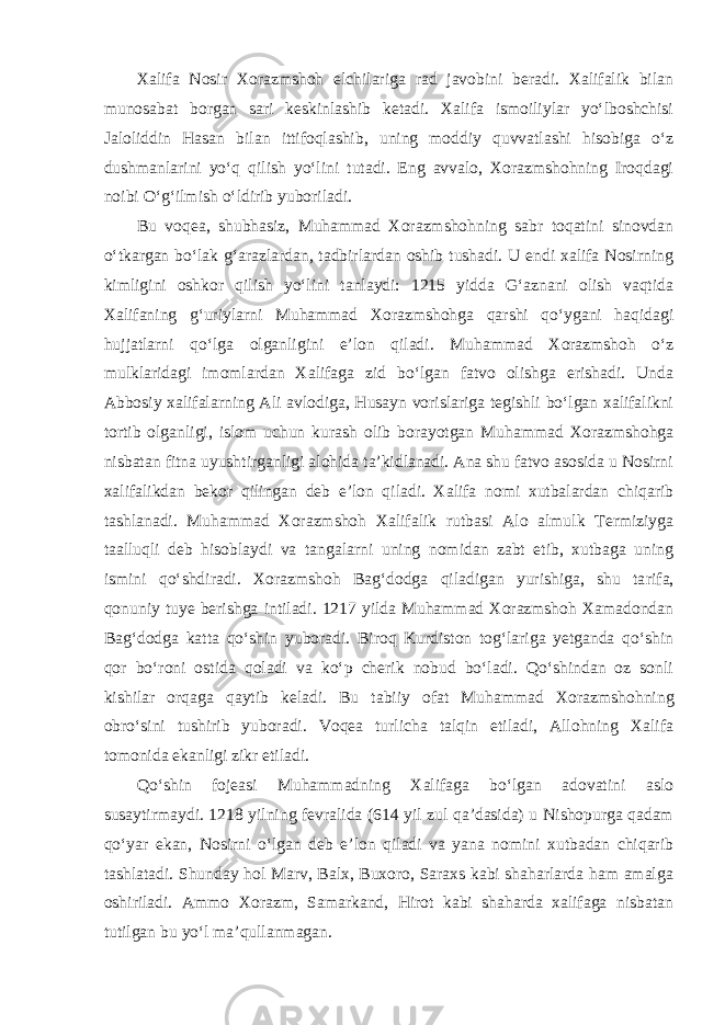 Xalifa Nosir Xorazmshoh elchilariga rad javobini beradi. Xalifalik bilan munosabat borgan sari keskinlashib ketadi. Xalifa ismoiliylar yo‘lboshchisi Jaloliddin Hasan bilan ittifoqlashib, uning moddiy quvvatlashi hisobiga o‘z dushmanlarini yo‘q qilish yo‘lini tutadi. Eng avvalo, Xorazmshohning Iroqdagi noibi O‘g‘ilmish o‘ldirib yuboriladi. Bu voqea, shubhasiz, Muhammad Xorazmshohning sabr toqatini sinovdan o‘tkargan bo‘lak g‘arazlardan, tadbirlardan oshib tushadi. U endi xalifa Nosirning kimligini oshkor qilish yo‘lini tanlaydi: 1215 yidda G‘aznani olish vaqtida Xalifaning g‘uriylarni Muhammad Xorazmshohga qarshi qo‘ygani haqidagi hujjatlarni qo‘lga olganligini e’lon qiladi. Mu hammad Xorazmshoh o‘z mulklaridagi imomlardan Xalifaga zid bo‘lgan fatvo olishga erishadi. Unda Abbosiy xalifalarning Ali avlodiga, Husayn vorislariga tegishli bo‘lgan xalifalikni tortib olganligi, islom uchun kurash olib borayotgan Mu hammad Xorazmshohga nisbatan fitna uyushtirganligi alohida ta’kidlanadi. Ana shu fatvo asosida u Nosirni xalifalikdan bekor qilingan deb e’lon qiladi. Xalifa nomi xutbalardan chiqarib tashlanadi. Muhammad Xorazmshoh Xalifalik rutbasi Alo almulk Termiziyga taalluqli deb hisoblaydi va tangalarni uning nomidan zabt etib, xutbaga uning ismini qo‘shdiradi. Xorazmshoh Bag‘dodga qiladigan yurishiga, shu ta rifa, qonuniy tuye berishga intiladi. 1217 yilda Muhammad Xorazmshoh Xamadondan Bag‘dodga katta qo‘shin yuboradi. Biroq Kurdiston tog‘lariga yetganda qo‘shin qor bo‘roni ostida qoladi va ko‘p cherik nobud bo‘ladi. Qo‘shindan oz sonli kishilar orqaga qaytib keladi. Bu tabiiy ofat Muhammad Xorazm shohning obro‘sini tushirib yuboradi. Voqea turlicha talqin etiladi, Allohning Xalifa tomonida ekanligi zikr etiladi. Qo‘shin fojeasi Muhammadning Xalifaga bo‘lgan adovatini aslo susaytirmaydi. 1218 yilning fevralida (614 yil zul qa’dasida) u Nishopurga qadam qo‘yar ekan, Nosirni o‘lgan deb e’lon qiladi va yana nomini xutbadan chiqarib tashlatadi. Shunday hol Marv, Balx, Buxoro, Saraxs kabi shaharlarda ham amalga oshiriladi. Ammo Xorazm, Samarkand, Hirot kabi shaharda xalifaga nisbatan tutilgan bu yo‘l ma’qullanmagan. 