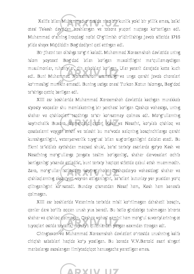  Xalifa bilan Muhammad o‘rtasida nizo bir kunlik yoki bir yillik emas, balki otasi Tekesh davridan boshlangan va tobora yuqori nuqtaga ko‘tarilgan edi. Muhammad o‘zining Iroqda gi noibi O‘g‘ilmish o‘ldirilishiga javob sifatida 1216 yilda shayx Majdiddin Bag‘dodiyni qatl ettirgan edi. Bir jihatni tan olishga to‘g‘ri keladi. Muhammad Xorazm shoh davlatida uning islom poytaxti Bag‘dod bilan bo‘lgan muxolifligini ma’qullamaydigan musulmonlar, ruhoniylar, din arboblari bo‘lgan. Ular yetarli darajada katta kuch edi. Buni Muhammad Xorazmshoh sezmasligi va unga qarshi javob choralari ko‘rmasligi mumkin emasdi. Buning ustiga onasi Turkon Xotun islomga, Bag‘dod ta’siriga qattiq berilgan edi. XIII asr boshlarida Muhammad Xorazmshoh davlatida kechgan murakkab siyosiy voqealar shu mamlakatning bir parchasi bo‘lgan Qashqa vohasiga, uning shahar va qishloqlari taqdiriga ta’sir ko‘rsatmay qolmas edi. Mo‘g‘ullarning keyinchalik Buxoro, Samarqand qatori Kesh va Nasafni, ko‘plab qishloq va qasabalarni vayron etishi va talashi bu ma’voda xalqning bosqinchilarga qarshi kurashganligini, vatanparvarlik tuyg‘usi bilan sug‘orilganligini dalolat etadi. Bu fikrni ta’kidlab aytishdan maqsad shuki, ba’zi tarixiy asarlarda go‘yo Kesh va Nasafning mo‘g‘ullarga jangeiz taslim bo‘lganligi, shahar darvozalari ochib berilganligi pisanda etiladiki, buni tarixiy haqiqat sifatida qabul etish muammodir. Zero, mo‘g‘ullar istilosidan keyingi holat Qashqadaryo vohasidagi shahar va qishloqlarning aksariyati vayron etilganligini, ba’zilari butunlay yer yuzidan yo‘q qilinganligini ko‘rsatadi. Bunday qismatdan Nasaf ham, Kesh ham benasib qolmagan. XIII asr boshlarida Vatanimiz tarixida misli ko‘rilmagan dahshatli bosqin, qonlar dare bo‘lib oqqan urush yuz beradi. Bu istilo girdobiga tushmagan birorta shahar va qishloq qolmagan. Qashqa vohasi zamini ham mo‘g‘ul suvoriylarining ot tuyoqlari ostida toptalib, nayzayu qilichlardan yetgan zaxmdan titragan edi. Chingizxon va Muhammad Xorazmshoh davlatlari o‘rtasida urushning kelib chiqish sabablari haqida ko‘p yozilgan. Bu borada V.V.Bartold asari singari manbalarga asoslangan ilmiytadqiqot hanuzgacha yaratilgan emas. 