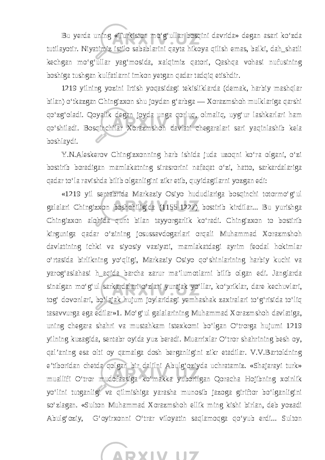 Bu yerda uning «Turkiston mo‘g‘ullar bosqini davrida» degan asari ko‘zda tutilayotir. Niyatimiz istilo sabablarini qayta hikoya qilish emas, balki, dah_shatli kechgan mo‘g‘ullar yag‘mosida, xalqimiz qatori, Qashqa vohasi nufusining boshiga tushgan kulfatlarni imkon yetgan qadar tadqiq etishdir. 1219 yilning yozini Irtish yoqasidagi tekisliklarda (demak, harbiy mashqlar bilan) o‘tkazgan Chingizxon shu joydan g‘arbga — Xorazmshoh mulklariga qarshi qo‘zg‘oladi. Qoyalik degan joyda unga qorluq, olmaliq, uyg‘ur lashkarlari ham qo‘shiladi. Bosqinchilar Xorazmshoh davlati chegaralari sari yaqinlashib kela boshlaydi. Y.N.Aleskerov Chingizxonning harb ishida juda uzoqni ko‘ra olgani, o‘zi bostirib boradigan mamlakatning sirasrorini nafaqat o‘zi, hatto, sarkardalariga qadar to‘la ravishda bilib olganligini zikr etib, quyidagilarni yozgan edi: «1219 yil sentabrida Markaziy Osiyo hududlariga bosqinchi totormo‘g‘ul galalari Chingizxon boshchiligida (1155-1227) bostirib kirdilar... Bu yurishga Chingizxon alohida qunt bi lan tayyorgarlik ko‘radi. Chingizxon to bostirib kirguniga qadar o‘zining josussavdogarlari orqali Muhammad Xorazmshoh davlatining ichki va siyosiy vaziyati, mamlakatdagi ayrim feodal hokimlar o‘rtasida birlikning yo‘qligi, Marka ziy Osiyo qo‘shinlarining harbiy kuchi va yarog‘aslahasi h_aqida barcha zarur ma’lumotlarni bilib olgan edi. Janglarda sinalgan mo‘g‘ul sarkardalari o‘zlari yurajak yo‘llar, ko‘priklar, dare kechuvlari, tog‘ dovonlari, bo‘lajak hujum joylaridagi yemhashak zaxiralari to‘g‘risida to‘liq tasavvurga ega edilar»1. Mo‘g‘ul galalarining Muhammad Xorazmshoh davlatiga, uning chegara shahri va mustahkam istexkomi bo‘lgan O‘trorga hujumi 1219 yilning kuzagida, sentabr oyida yuz beradi. Muarrixlar O‘tror shahrining besh oy, qal’aning esa olti oy qamalga dosh berganligini zikr etadilar. V.V.Bartoldning e’tiboridan chetda qolgan bir dalilni Abulg‘oziyda uchratamiz. «Shajarayi turk» muallifi O‘tror mudofaasiga ko‘makka yuborilgan Qoracha Hojibning xoinlik yo‘lini tutganligi va qilmishiga yarasha munosib jazoga giriftor bo‘lganligini so‘zlagan. «Sulton Muhammad Xorazmshoh ellik ming kishi birlan, deb yozadi Abulg‘oziy, G‘oyirxonni O‘trar viloyatin saqlamoqga qo‘yub erdi... Sulton 