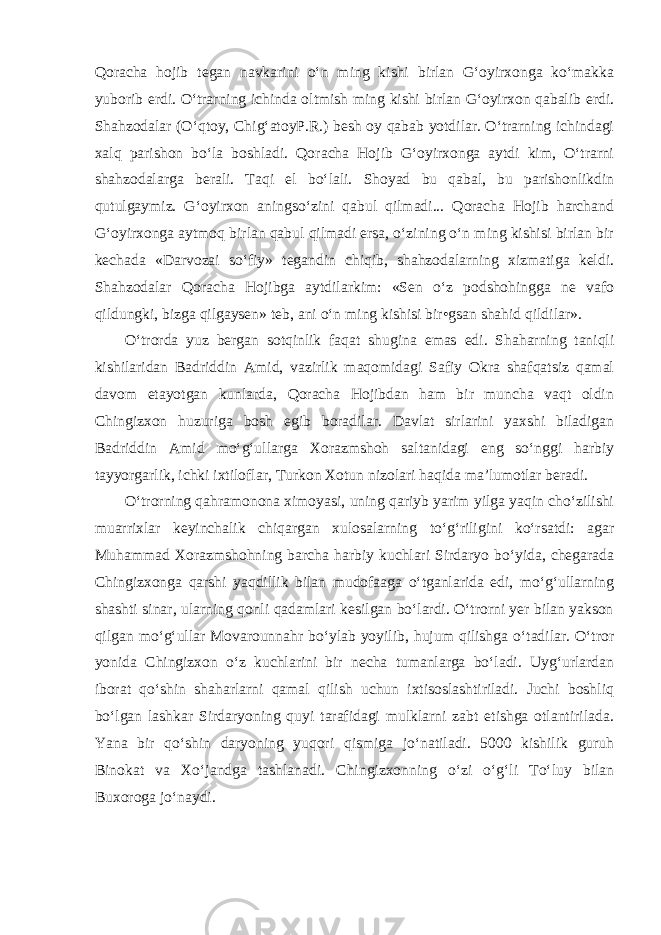 Qoracha hojib tegan navkarini o‘n ming kishi birlan G‘oyirxonga ko‘makka yuborib erdi. O‘trarning ichinda oltmish ming kishi birlan G‘oyirxon qabalib erdi. Shahzodalar (O‘qtoy, Chig‘atoyP.R.) besh oy qabab yotdilar. O‘trarning ichindagi xalq parishon bo‘la boshladi. Qo racha Hojib G‘oyirxonga aytdi kim, O‘trarni shahzodalarga berali. Taqi el bo‘lali. Shoyad bu qabal, bu parishonlikdin qutulgaymiz. G‘oyirxon aningso‘zini qabul qilmadi... Qoracha Hojib harchand G‘oyirxonga aytmoq birlan qabul qilmadi ersa, o‘zining o‘n ming kishisi birlan bir kechada «Darvozai so‘fiy» tegandin chiqib, shahzodalarning xizmatiga keldi. Shahzodalar Qoracha Hojibga aytdilarkim: «Sen o‘z podshohingga ne vafo qildungki, bizga qilgaysen» teb, ani o‘n ming kishisi bir•gsan shahid qildilar». O‘trorda yuz bergan sotqinlik faqat shugina emas edi. Shaharning taniqli kishilaridan Badriddin Amid, vazirlik maqomidagi Safiy Okra shafqatsiz qamal davom etayotgan kunlarda, Qoracha Hojibdan ham bir muncha vaqt oldin Chingizxon huzuriga bosh egib boradilar. Davlat sirlarini yaxshi biladigan Badriddin Amid mo‘g‘ullarga Xorazmshoh saltanidagi eng so‘nggi harbiy tayyorgarlik, ichki ixtiloflar, Turkon Xotun nizolari haqida ma’lumotlar beradi. O‘trorning qahramonona ximoyasi, uning qariyb yarim yilga yaqin cho‘zilishi muarrixlar keyinchalik chiqargan xulosalarning to‘g‘riligini ko‘rsatdi: agar Muhammad Xorazmshohning barcha harbiy kuchlari Sirdaryo bo‘yida, chegarada Chingizxonga qarshi yaqdillik bilan mudofaaga o‘tganlarida edi, mo‘g‘ullarning shashti sinar, ularning qonli qadamlari kesilgan bo‘lardi. O‘trorni yer bilan yakson qilgan mo‘g‘ullar Movarounnahr bo‘ylab yoyilib, hujum qilishga o‘tadilar. O‘tror yonida Chingizxon o‘z kuchlarini bir necha tumanlarga bo‘ladi. Uyg‘urlardan iborat qo‘shin shaharlarni qamal qilish uchun ixtisoslashtiriladi. Juchi boshliq bo‘lgan lashkar Sirdaryoning quyi tarafidagi mulklarni zabt etishga otlantirilada. Yana bir qo‘shin daryoning yuqori qismiga jo‘natiladi. 5000 kishilik guruh Binokat va Xo‘jandga tashlanadi. Chingizxonning o‘zi o‘g‘li To‘luy bilan Buxoroga jo‘naydi. 