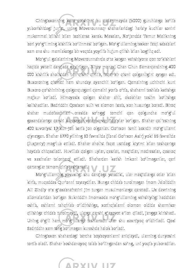 Chingizxonning katta qo‘shinni bu qadar mayda (5000) guruhlarga bo‘lib yuborishidagi jur’at, uning Movarounnaqr shaharlaridagi harbiy kuchlar sonini mukammal bilishi bilan izohlansa kerak. Masalan, Xo‘jandda Temur Malikning bori yo‘g‘i ming kishilik bo‘linmasi bo‘lgan. Mo‘g‘ullarning tezkor fatqi sabablari xam ana shu mamlakatga bir vaqtda yoyilib hujum qilish bilan bog‘liq edi. Mo‘g‘ul galalarining Movarounnahrda o‘ta ketgan vahshiyona qon to‘kishlari haqida yetarli darajada gapirilgan. Xitoy monaxi Chan Chun Samarqandning 400 000 kishilik aholisidan uch qismi qirilib, faqat bir qismi qolganligini aytgan edi. Buxoroning qismati ham shunday ayanchli bo‘lgan. Qamalning uchinchi kuni Buxoro qo‘shinining qolganqutgani qamalni yorib o‘tib, shaharni tashlab ketishga majbur bo‘ladi. Himoyasiz qolgan shahar ahli, akobirlar taslim bo‘lishga kelishadilar. Badriddin Qozixon sulh va alomon istab, xon huzuriga boradi. Biroq shahar mudofaachilari orasida so‘nggi tomchi qon qolguncha mo‘g‘ul gazandalariga qarshi kurashgan vatanparvar fidoiylar bo‘lgan. Shahar qal’asining 400 suvoriysi 12 kun jon berib jon olganlar. Go‘rxon ismli baxrdir mo‘g‘ullarni qiyratgan. Shahar 1220 yilning 10 fevralida (Ibnal Go‘rxon Asir) yoki 16 fevralida (Juzjoniy) mag‘lub etiladi. Shahar aholisi faqat ustidagi kiyimi bilan tashqariga haydab chiqaziladi. Huvillab qolgan uylar, qasrlar, masjidlar, madrasalar, qaznoq va xazinalar talontaroj etiladi. Shahardan ketish imkoni bo‘lmaganlar, qari qartanglar tamom qirib tashlanadi. Mo‘g‘ullarning yovuzligi shu darajaga yetadiki, ular masjidlarga otlar bilan kirib, muqaddas Qur’onni toptaydilar. Bunga chidab turolmagan imom Jaloliddin Ali Zindiy o‘z g‘azabnafratini jim turgan musulmonlarga qaratadi. Uz davrining allomalaridan bo‘lgan Rukniddin Imomzoda mo‘g‘ullar ning vahshiyligi haddidan oshib, asirlarni tahqirlab o‘ldirishiga, xotinqizlarni olomon oldida sharmisor qilishiga chidab turolmaydi, ularga qarshi g‘azovot e’lon qiladi, jangga kirishadi. Uning o‘g‘li ham mo‘g‘ullarga tashlanadi. Ular shu zaxrtiyoq o‘ldiriladi. Qozi Sadriddin xam teng bo‘lmagan kurashda halok bo‘ladi. Chingizxon shahardagi barcha boyboyonlarni aniqlaydi, ularning dunyosini tortib oladi. Shahar boshdanoyoq talab bo‘lingandan so‘ng, uni yoqib yuboradilar. 